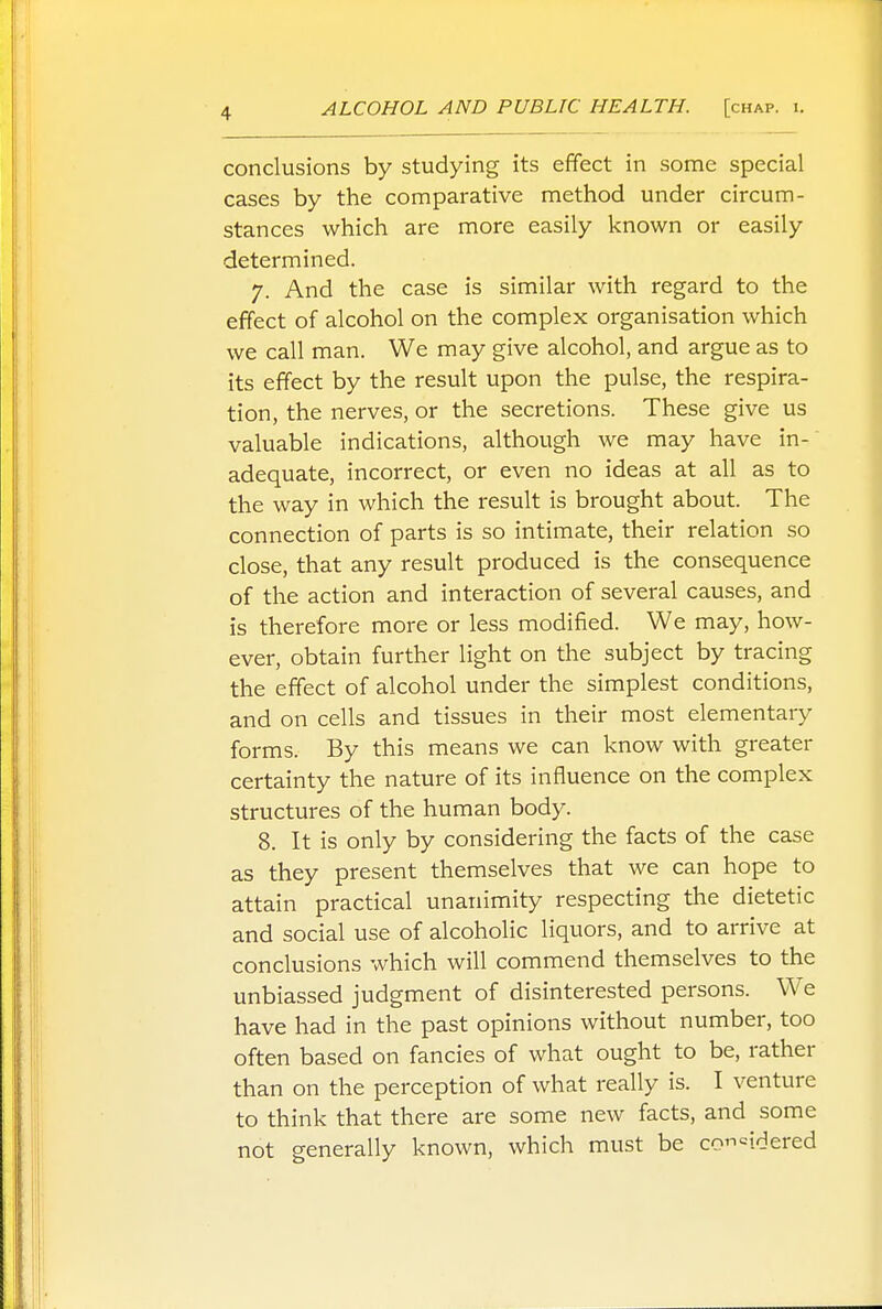 conclusions by studying its effect in some special cases by the comparative method under circum- stances which are more easily known or easily determined. 7. And the case is similar with regard to the effect of alcohol on the complex organisation which we call man. We may give alcohol, and argue as to its effect by the result upon the pulse, the respira- tion, the nerves, or the secretions. These give us valuable indications, although we may have in- adequate, incorrect, or even no ideas at all as to the way in which the result is brought about. The connection of parts is so intimate, their relation so close, that any result produced is the consequence of the action and interaction of several causes, and is therefore more or less modified. We may, how- ever, obtain further light on the subject by tracing the effect of alcohol under the simplest conditions, and on cells and tissues in their most elementary forms. By this means we can know with greater certainty the nature of its influence on the complex structures of the human body. 8. It is only by considering the facts of the case as they present themselves that we can hope to attain practical unanimity respecting the dietetic and social use of alcoholic liquors, and to arrive at conclusions which will commend themselves to the unbiassed judgment of disinterested persons. We have had in the past opinions without number, too often based on fancies of what ought to be, rather than on the perception of what really is. I venture to think that there are some new facts, and some not generally known, which must be co=idered