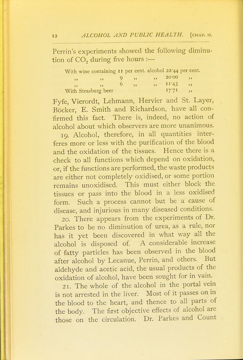 Perrin's experiments showed the following diminu- tion of C02 during five hours :— With wine containing 11 per cent, alcohol 22-44 Per cent- 9 » » 20'°° ,, „ 6 „ ,, ii'43 »i With Strasburg beer I771 >> Fyfe, Vierordt, Lehmann, Hervier and St. Layer, Bocker, E. Smith and Richardson, have all con- firmed this fact. There is, indeed, no action of alcohol about which observers are more unanimous. 19. Alcohol, therefore, in all quantities inter- feres more or less with the purification of the blood and the oxidation of the tissues. Hence there is a check to all functions which depend on oxidation, or, if the functions are performed, the waste products are either not completely oxidised, or some portion remains unoxidised. This must either block the tissues or pass into the blood in a less oxidised form. Such a process cannot but be a cause of disease, and injurious in many diseased conditions. 20. There appears from the experiments of Dr. Parkes to be no diminution of urea, as a rule, nor has it yet been discovered in what way all the alcohol is disposed of. A considerable increase of fatty particles has been observed in the blood after alcohol by Lecanue, Perrin, and others. But aldehyde and acetic acid, the usual products of the oxidation of alcohol, have been sought for in vain. 21. The whole of the alcohol in the portal vein is not arrested in the liver. Most of it passes on in the blood to the heart, and thence to all parts of the body. The first objective effects of alcohol are those on the circulation. Dr. Parkes and Count