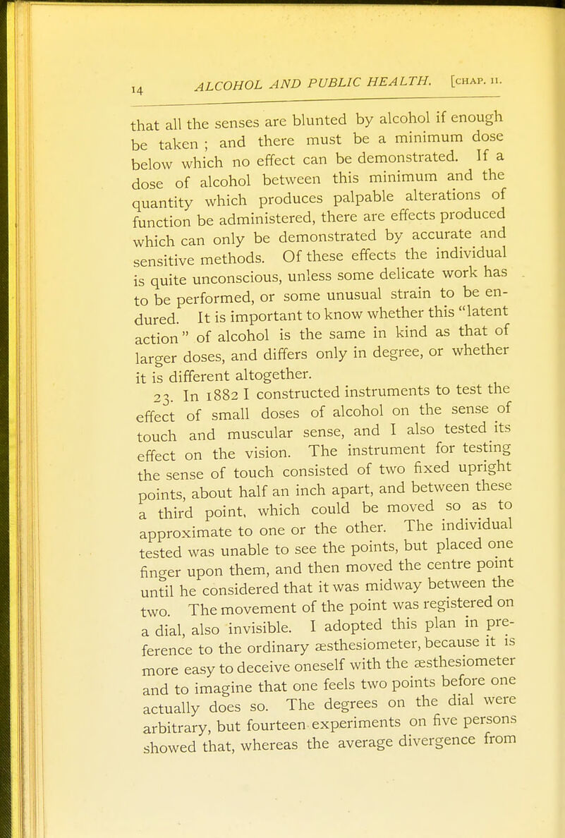 that all the senses are blunted by alcohol if enough be taken ; and there must be a minimum dose below which no effect can be demonstrated. If a dose of alcohol between this minimum and the quantity which produces palpable alterations of function be administered, there are effects produced which can only be demonstrated by accurate and sensitive methods. Of these effects the individual is quite unconscious, unless some delicate work has to be performed, or some unusual strain to be en- dured. It is important to know whether this latent action  of alcohol is the same in kind as that of larger doses, and differs only in degree, or whether it is different altogether. 23. In 1882 I constructed instruments to test the effect of small doses of alcohol on the sense of touch and muscular sense, and I also tested its effect on the vision. The instrument for testing the sense of touch consisted of two fixed upright points, about half an inch apart, and between these a third point, which could be moved so as to approximate to one or the other. The individual tested was unable to see the points, but placed one finger upon them, and then moved the centre point until he considered that it was midway between the two The movement of the point was registered on a dial, also invisible. I adopted this plan in pre- ference to the ordinary aesthesiometer, because it is more easy to deceive oneself with the aesthesiometer and to imagine that one feels two points before one actually does so. The degrees on the dial were arbitrary, but fourteen experiments on five persons showed that, whereas the average divergence from