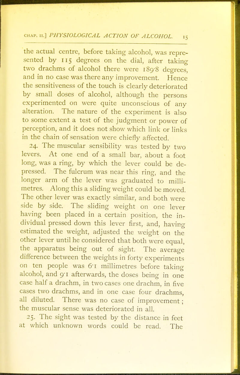 the actual centre, before taking alcohol, was repre- sented by 115 degrees on the dial, after taking two drachms of alcohol there were 189-8 degrees, and in no case was there any improvement. Hence the sensitiveness of the touch is clearly deteriorated by small doses of alcohol, although the persons experimented on were quite unconscious of any alteration. The nature of the experiment is also to some extent a test of the judgment or power of perception, and it does not show which link or links in the chain of sensation were chiefly affected. 24. The muscular sensibility was tested by two levers. At one end of a small bar, about a foot long, was a ring, by which the lever could be de- pressed. The fulcrum was near this ring, and the longer arm of the lever was graduated to milli- metres. Along this a sliding weight could be moved. The other lever was exactly similar, and both were side by side. The sliding weight on one lever having been placed in a certain position, the in- dividual pressed down this lever first, and, havin°- estimated the weight, adjusted the weight on the other lever until he considered that both were equal, the apparatus being out of sight. The average difference between the weights in forty experiments on ten people was &i millimetres before taking alcohol, and 9-1 afterwards, the doses being in one case half a drachm, in two cases one drachm, in five cases two drachms, and in one case four drachms, all diluted. There was no case of improvement; the muscular sense was deteriorated in all. 25. The sight was tested by the distance in feet at which unknown words could be read. The