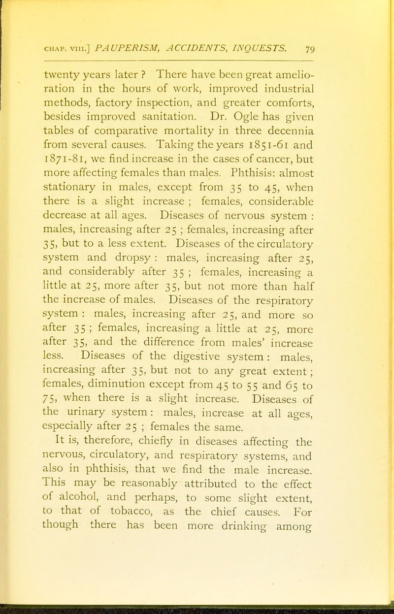 twenty years later ? There have been great amelio- ration in the hours of work, improved industrial methods, factory inspection, and greater comforts, besides improved sanitation. Dr. Ogle has given tables of comparative mortality in three decennia from several causes. Taking the years 1851-61 and 1871-81, we find increase in the cases of cancer, but more affecting females than males. Phthisis: almost stationary in males, except from 35 to 45, when there is a slight increase ; females, considerable decrease at all ages. Diseases of nervous system : males, increasing after 25 ; females, increasing after 35, but to a less extent. Diseases of the circulatory system and dropsy : males, increasing after 25, and considerably after 35 ; females, increasing a little at 25, more after 35, but not more than half the increase of males. Diseases of the respiratory system : males, increasing after 25, and more so after 35 ; females, increasing a little at 25, more after 35, and the difference from males' increase less. Diseases of the digestive system : males, increasing after 35, but not to any great extent; females, diminution except from 45 to 55 and 65 to 75, when there is a slight increase. Diseases of the urinary system : males, increase at all ages, especially after 25 ; females the same. It is, therefore, chiefly in diseases affecting the nervous, circulatory, and respiratory systems, and also in phthisis, that we find the male increase. This may be reasonably attributed to the effect of alcohol, and perhaps, to some slight extent, to that of tobacco, as the chief causes. For though there has been more drinking among