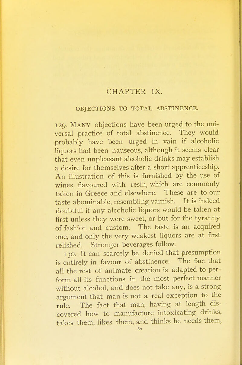 CHAPTER IX. OBJECTIONS TO TOTAL ABSTINENCE. 129. Many objections have been urged to the uni- versal practice of total abstinence. They would probably have been urged in vain if alcoholic liquors had been nauseous, although it seems clear that even unpleasant alcoholic drinks may establish a desire for themselves after a short apprenticeship. An illustration of this is furnished by the use of wines flavoured with resin, which are commonly taken in Greece and elsewhere. These are to our taste abominable, resembling varnish. It is indeed doubtful if any alcoholic liquors would be taken at first unless they were sweet, or but for the tyranny of fashion and custom. The taste is an acquired one, and only the very weakest liquors are at first relished. Stronger beverages follow. 130. It can scarcely be denied that presumption is entirely in favour of abstinence. The fact that all the rest of animate creation is adapted to per- form all its functions in the most perfect manner without alcohol, and does not take any, is a strong argument that man is not a real exception to the rule. The fact that man, having at length dis- covered how to manufacture intoxicating drinks, takes them, likes them, and thinks he needs them,