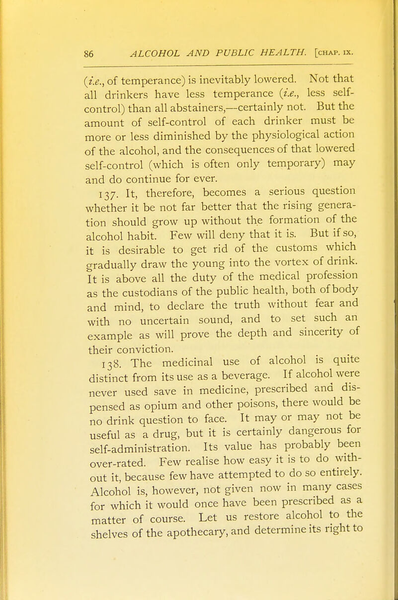 {i.e., of temperance) is inevitably lowered. Not that all drinkers have less temperance {i.e., less self- control) than all abstainers,—certainly not. But the amount of self-control of each drinker must be more or less diminished by the physiological action of the alcohol, and the consequences of that lowered self-control (which is often only temporary) may and do continue for ever. 137. It, therefore, becomes a serious question whether it be not far better that the rising genera- tion should grow up without the formation of the alcohol habit. Few will deny that it is. But if so, it is desirable to get rid of the customs which gradually draw the young into the vortex of drink. It is above all the duty of the medical profession as the custodians of the public health, both of body and mind, to declare the truth without fear and with no uncertain sound, and to set such an example as will prove the depth and sincerity of their conviction. 138. The medicinal use of alcohol is quite distinct from its use as a beverage. If alcohol were never used save in medicine, prescribed and dis- pensed as opium and other poisons, there would be no drink question to face. It may or may not be useful as a drug, but it is certainly dangerous for self-administration. Its value has probably been over-rated. Few realise how easy it is to do with- out it, because few have attempted to do so entirely. Alcohol is, however, not given now in many cases for which it would once have been prescribed as a matter of course. Let us restore alcohol to the shelves of the apothecary, and determine its right to