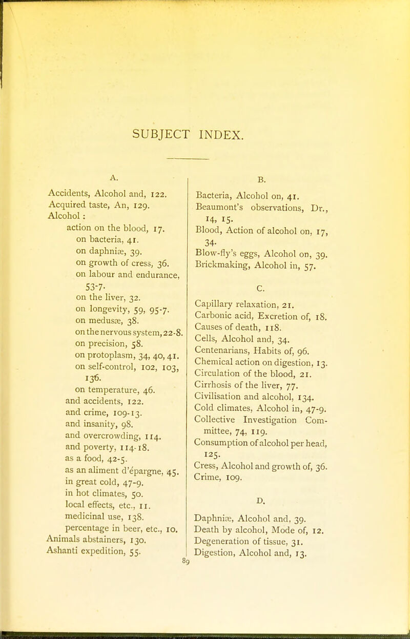 SUBJECT INDEX. A. Accidents, Alcohol and, 122. Acquired taste, An, 129. Alcohol : action on the blood, 17. on bacteria, 41. on daphniae, 39. on growth of cress, 36. on labour and endurance, S3-7- on the liver, 32. on longevity, 59, 95-7. on medusae, 38. on the nervous system, 22-8. on precision, 58. on protoplasm, 34, 40,41. on self-control, 102, 103, 136. on temperature, 46. and accidents, 122. and crime, 109-13. and insanity, 98. and overcrowding, 114. and poverty, 114-18. as a food, 42-5. as an aliment d'epargne, 45. in great cold, 47-9. in hot climates, 50. local effects, etc., ri. medicinal use, 138. percentage in beer, etc., 10. Animals abstainers, 130. Ashanti expedition, 55. 89 B. Bacteria, Alcohol on, 41. Beaumont's observations, Dr., H, 15- Blood, Action of alcohol on, 17, 34- Blow-fly's eggs, Alcohol on, 39. Brickmaking, Alcohol in, 57. C. Capillary relaxation, 21. Carbonic acid, Excretion of, 18. Causes of death, 118. Cells, Alcohol and, 34. Centenarians, Habits of, 96. Chemical action on digestion, 13. Circulation of the blood, 21. Cirrhosis of the liver, 77. Civilisation and alcohol, 134. Cold climates, Alcohol in, 47-9. Collective Investigation Com- mittee, 74, 119. Consumption of alcohol per head, I2S- Cress, Alcohol and growth of, 36. Crime, 109. D. Daphnins, Alcohol and, 39. Death by alcohol, Mode of, 12. Degeneration of tissue, 31. Digestion, Alcohol and, 13.