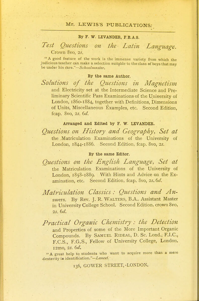 Mr. LEWIS'S PUBLIC ATIONS; By F. W. LEVANDER, F.R.A.S. Test Questions on the- Latin Language. Crown 8vo, is.  A good feature of the work is the immense variety from which the judicious teacher can make a selection suitable to the class of boys that may be under his Care.—Schoolmaster. By the same Author. Solutions of the Questions in Magnetism and Electricity set at the Intermediate Science and Pre- liminary Scientific Pass Examinations of the University of London, 1860-1884, together with Definitions, Dimensions of Units, Miscellaneous Examples, etc. Second Edition, fcap. 8vo, 2s. 6d. Arranged and Edited by F. W. LEVANDER. Questions on History and Geography, Set at the Matriculation Examinations of the University of London, 1844-1886. Second Edition, fcap. 8vo, 2s. By the same Editor. Questions on the English Language, Set at the Matriculation Examinations of the University of London, 1858-1889. With Hints and Advice on the Ex- amination, etc. Second Edition, fcap. Svo, 2s.6d. Matriculation Classics: Questions and An- swers. By Rev. J. R. Walters, B.A., Assistant Master in University College School. Second Edition, crown Svo, 2s. 6d. Practical Organic Chemistry ; the Detection and Properties of some of the More Important Organic Compounds. By Samuel Rideal, D. Sc. Lond., F.I.C., F.C.S., F.G.S., Fellow of University College, London. i2mo, 2s. 6d. A great help to students who want to acquire more than a mere dexterity in identification.—Lancet. 136, GOWER STREET,-LONDON.