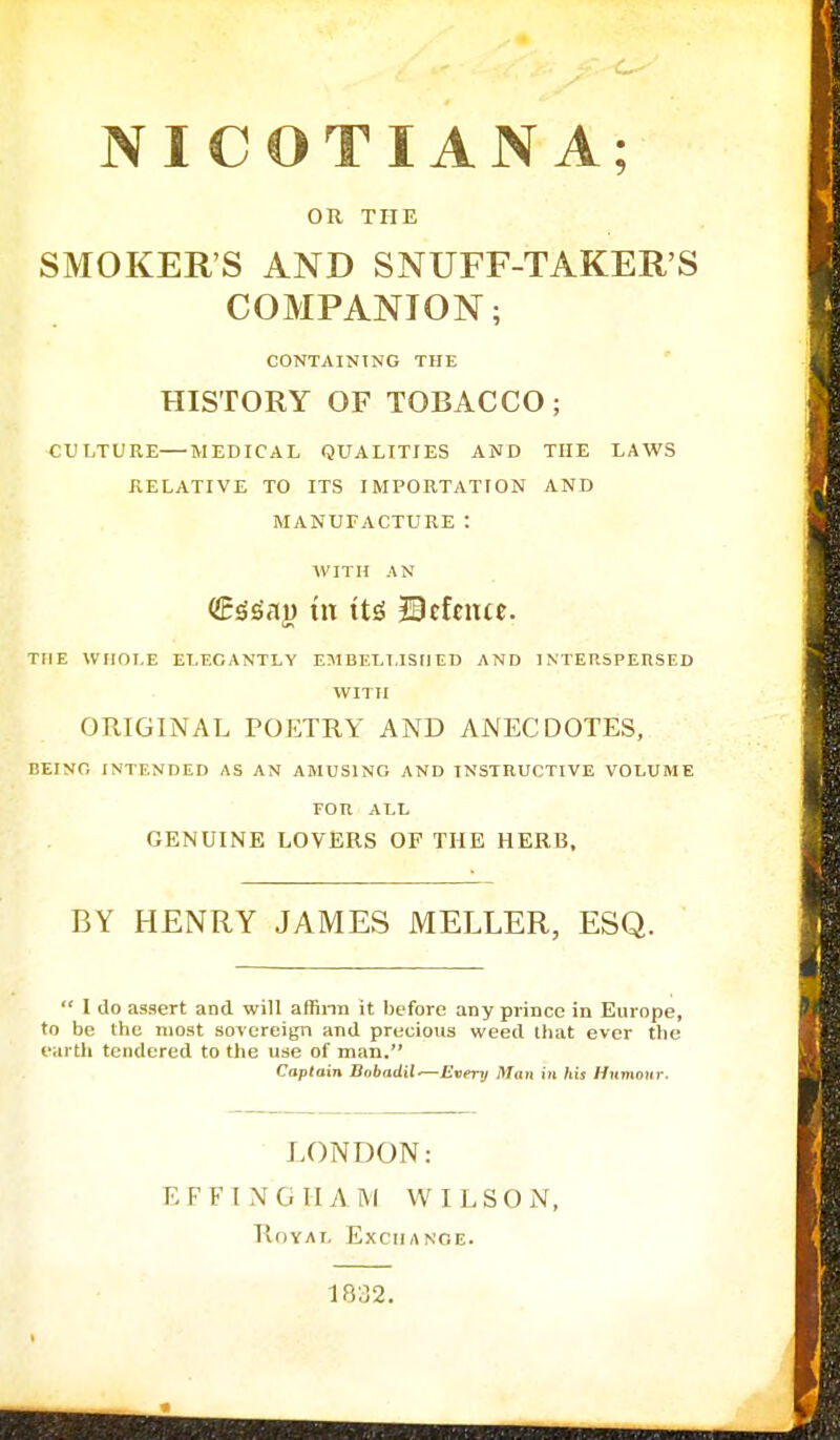 NICOTIAN A; OR THE SMOKER'S AND SNUFF-TAKER'S COMPANION; CONTAINING THE HISTORY OF TOBACCO; CULTURE MEDICAL QUALITIES AND THE LAWS RELATIVE TO ITS IMPORTATION AND MANUFACTURE : WITH AN (SrSSau tn tt£ Defence. THE WHOLE ELEGANTLY EMBELLISHED AND INTERSPERSED WITH ORIGINAL POETRY AND ANECDOTES, BEING INTENDED AS AN AMUSING AND INSTRUCTIVE VOLUME FOR ALL GENUINE LOVERS OF THE HERB, BY HENRY JAMES MELLER, ESQ.  I do assert and will affirm it before any prince in Europe, to be the most sovereign and precious weed lhat ever the earth tendered to the use of man. Captain Bobadil-—Every itfon in his Humour, LONDON: EFFINGHAM WILSON, Royal Exchange. 1832.