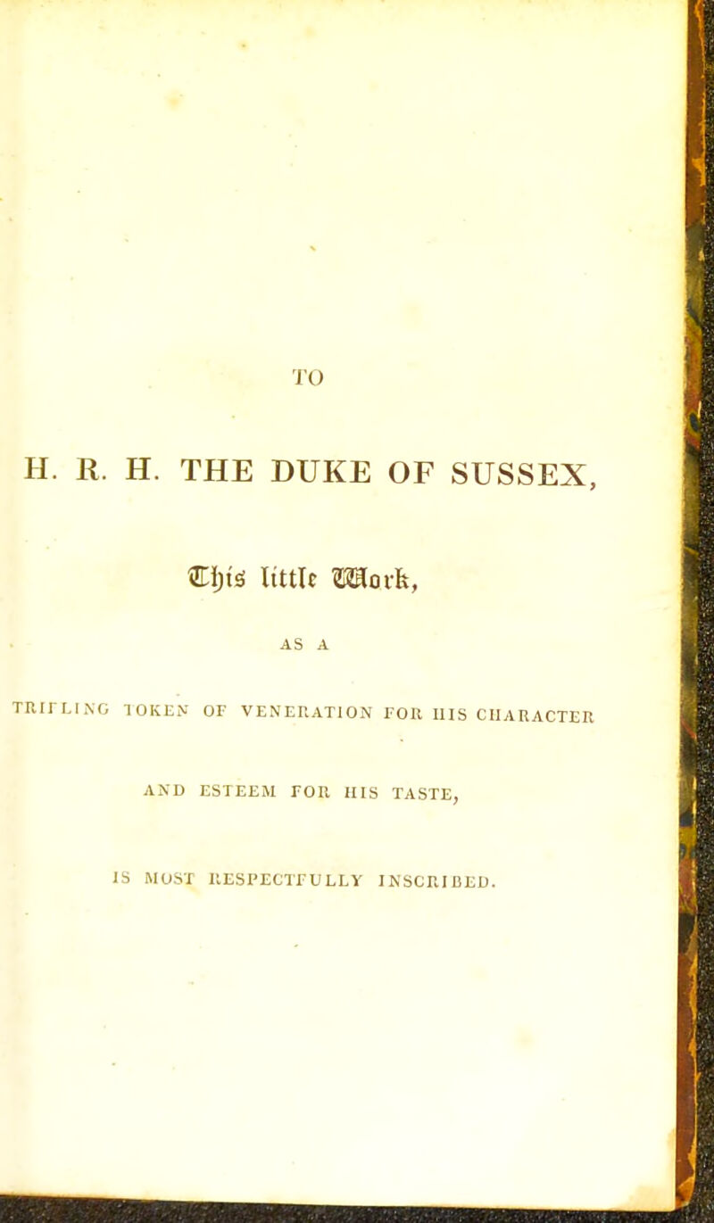 TO H. R. H. THE DUKE OF SUSSEX, Cljte little Moi-fc, AS A TRIFLING TOKEN OF VENERATION FOE HIS CHARACTER AND ESTEEM FOR HIS TASTE, IS MOST RESPECTFULLY INSCRIBED.