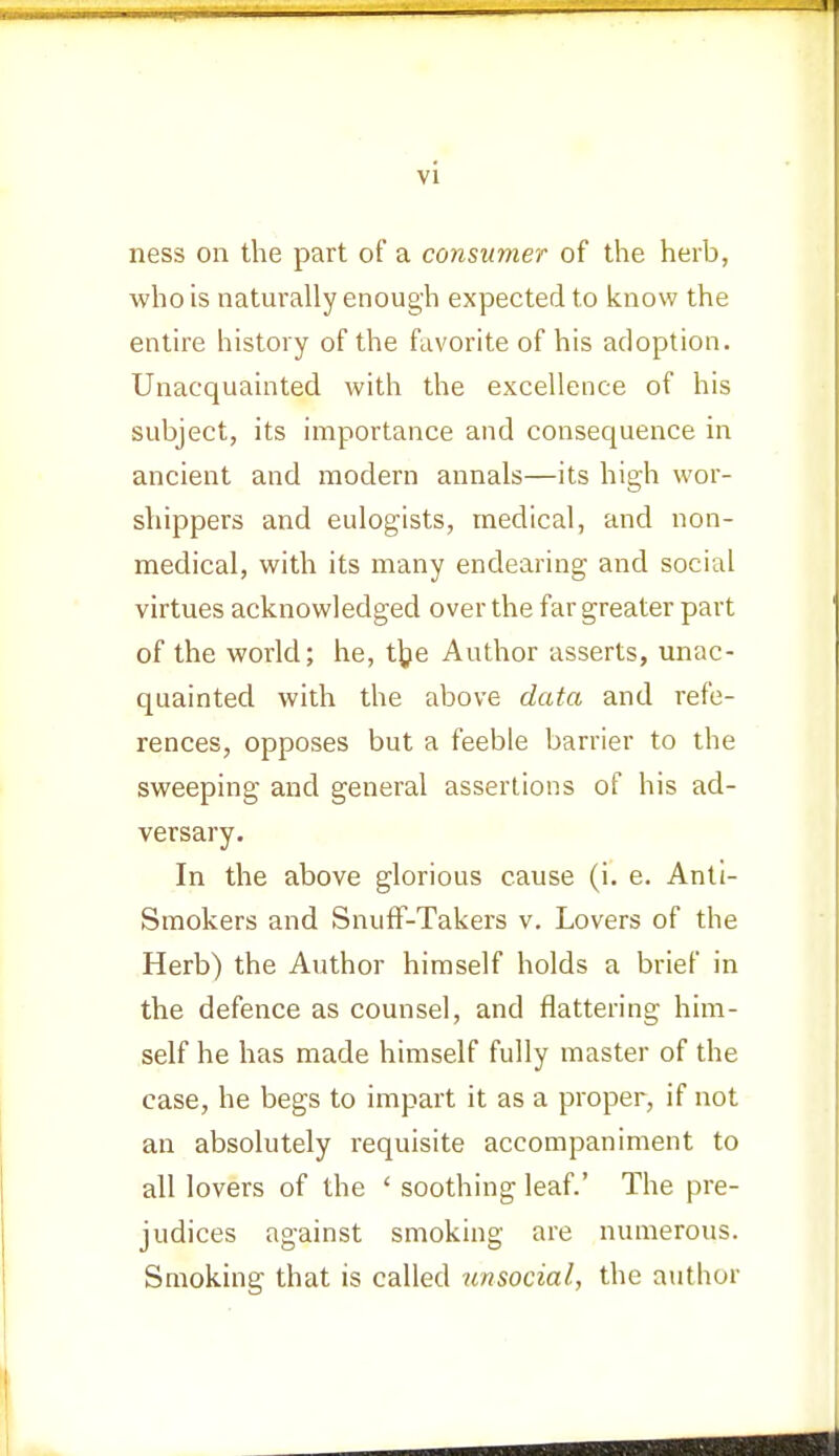 ness on the part of a consumer of the herb, who is naturally enough expected to know the entire history of the favorite of his adoption. Unacquainted with the excellence of his subject, its importance and consequence in ancient and modem annals—its high wor- shippers and eulogists, medical, and non- medical, with its many endearing and social virtues acknowledged over the far greater part of the world; he, the Author asserts, unac- quainted with the above data and refe- rences, opposes but a feeble barrier to the sweeping and general assertions of his ad- versary. In the above glorious cause (i. e. Anti- Smokers and Snuff-Takers v. Lovers of the Herb) the Author himself holds a brief in the defence as counsel, and flattering him- self he has made himself fully master of the case, he begs to impart it as a proper, if not an absolutely requisite accompaniment to all lovers of the ' soothing leaf.' The pre- judices against smoking are numerous. Smoking that is called unsocial, the author