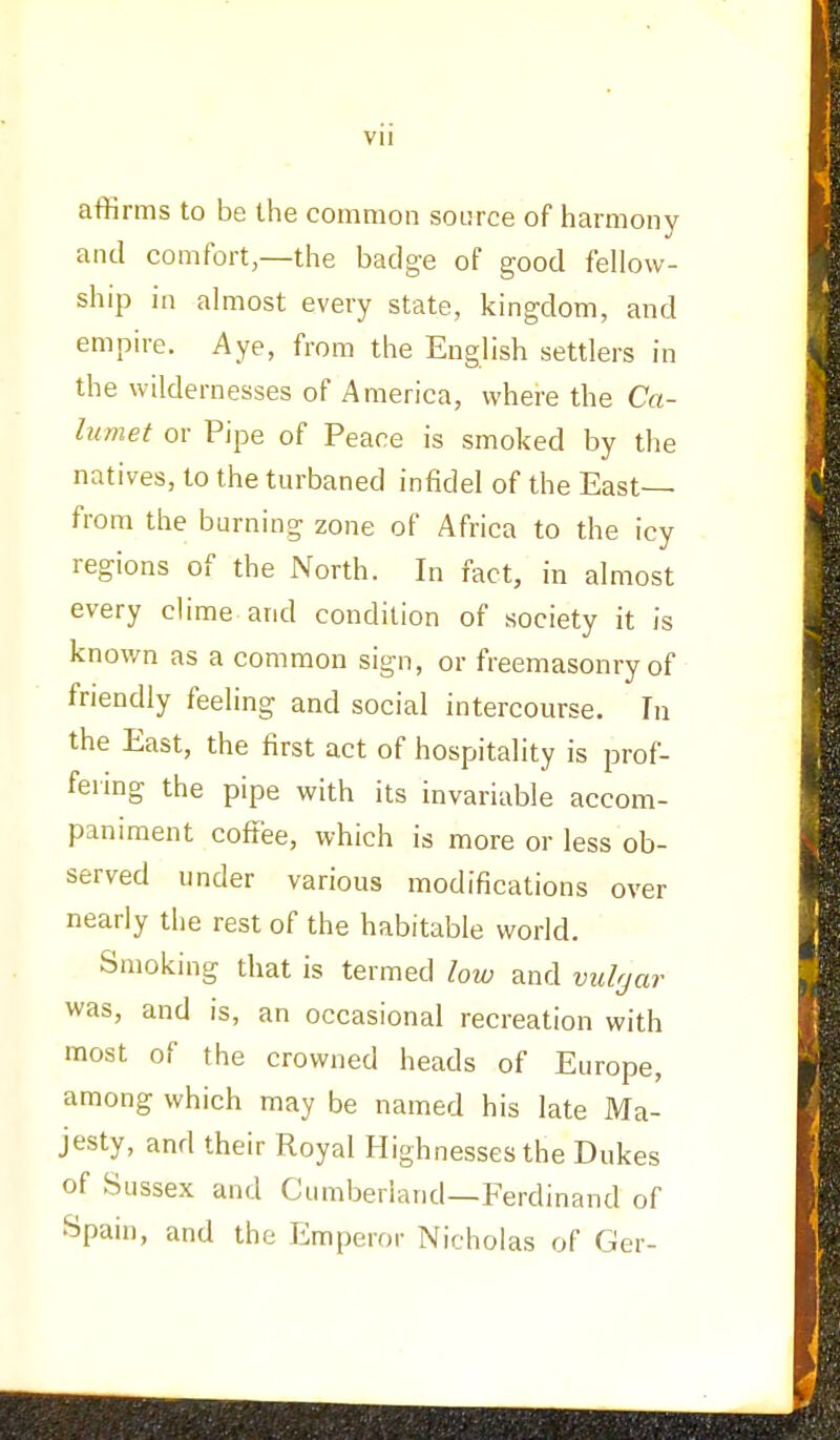 affirms to be the common source of harmony and comfort,—the badge of good fellow- ship in almost every state, kingdom, and empire. Aye, from the English settlers in the wildernesses of America, where the Ca- lumet or Pipe of Peace is smoked by the natives, to the turbaned infidel of the East— from the burning zone of Africa to the icy regions of the North. In fact, in almost every clime and condition of society it is known as a common sign, or freemasonry of friendly feeling and social intercourse. Tn the East, the first act of hospitality is prof- fering the pipe with its invariable accom- paniment coffee, which is more or less ob- served under various modifications over nearly the rest of the habitable world. Smoking that is termed low and vulgar was, and is, an occasional recreation with most of the crowned heads of Europe, among which may be named his late Ma- jesty, and their Royal Highnesses the Dukes of Sussex and Cumberland—Ferdinand of Spain, and the Emperor Nicholas of Ger-