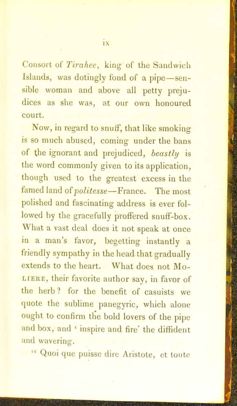 Consort of Tirahee, king of the Sandwich Islands, was dotingly fond of a pipe—sen- sible woman and above all petty preju- dices as she was, at our own honoured court. Now, in regard to snuff, that like smoking is so much abused, coming under the bans of the ignorant and prejudiced, beastly is the word commonly given to its application, though used to the greatest excess in the famed land ofpolitesse—France. The most polished and fascinating address is ever fol- lowed by the gracefully proffered snuff-box. What a vast deal does it not speak at once in a man's favor, begetting instantly a friendly sympathy in the head that gradually extends to the heart. What does not Mo- liere, their favorite author say, in favor of the herb? for the benefit of casuists we quote the sublime panegyric, which alone ought to confirm the bold lovers of the pipe and box, and ' inspire and fire* the diffident and wavering.  Quoi que puisse dire Aristote, et toute