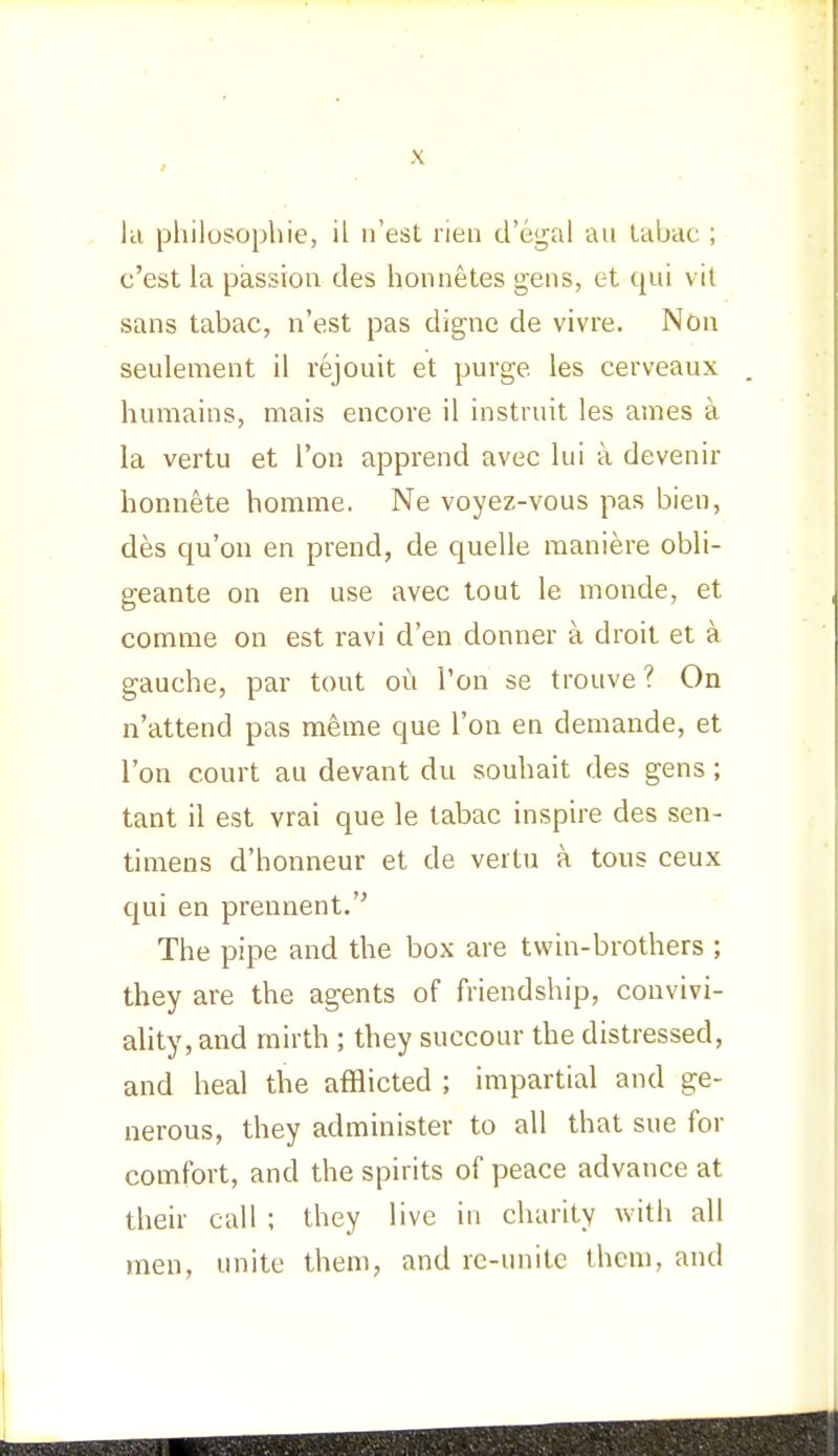 la philosophic, il n est rien d'egal an tabac ; c'est la passion des honnetes gens, et qui vit sans tabac, n'est pas digne de vivre. Non seulement il rejouit et purge, les cerveaux humains, mais encore il instruit les ames a la vertu et Ton apprend avec lui a devenir honnete homme. Ne voyez-vous pas bien, des qu'ou en prend, de quelle raaniere obli- geante on en use avec tout le monde, et comme on est ravi d'en donner a droit et a gauche, par tout ou I'on se trouve ? On n'attend pas meme que Ton en demande, et Ton court au devant du souhait des gens; tant il est vrai que le tabac inspire des sen- timens d'honneur et de vertu a tous ceux qui en prennent. The pipe and the box are twin-brothers ; they are the agents of friendship, convivi- ality, and mirth ; they succour the distressed, and heal the afflicted ; impartial and ge- nerous, they administer to all that sue for comfort, and the spirits of peace advance at their call ; they live in charity with all men, unite them, and re-unite them, and