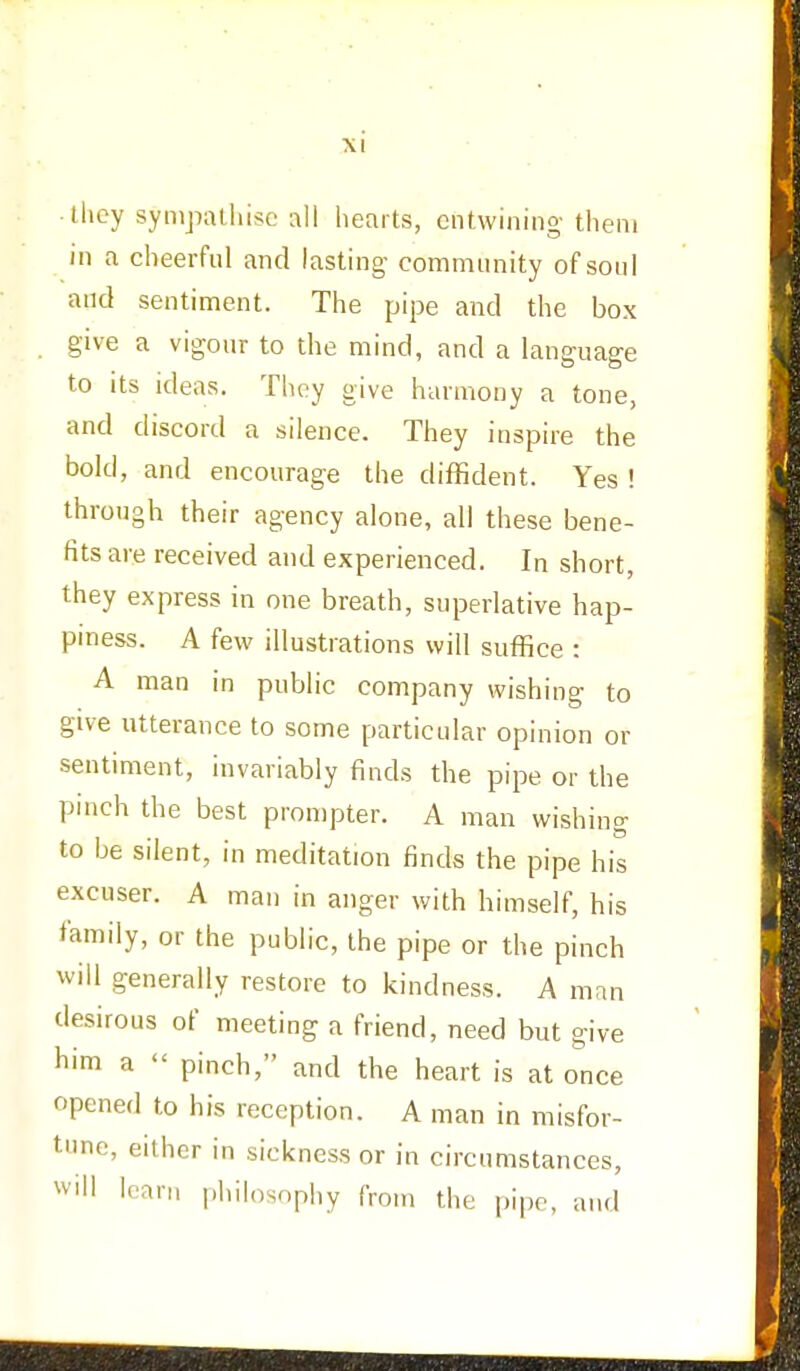 they sympathise all hearts, entwining them in a cheerful and lasting- community of soul and sentiment. The pipe and the box give a vigour to the mind, and a language to its ideas. They give harmony a tone, and discord a silence. They inspire the bold, and encourage the diffident. Yes ! through their agency alone, all these bene- fits are received and experienced. In short, they express in one breath, superlative hap- piness. A few illustrations will suffice : A man in public company wishing to give utterance to some particular opinion or sentiment, invariably finds the pipe or the pinch the best prompter. A man wishing to be silent, in meditation finds the pipe his excuser. A man in anger with himself, his family, or the public, the pipe or the pinch will generally restore to kindness. A man desirous of meeting a friend, need but give him a « pinch, and the heart is at once opened to his reception. A man in misfor- tune, either in sickness or in circumstances, will lean, philosophy from the pipe, and