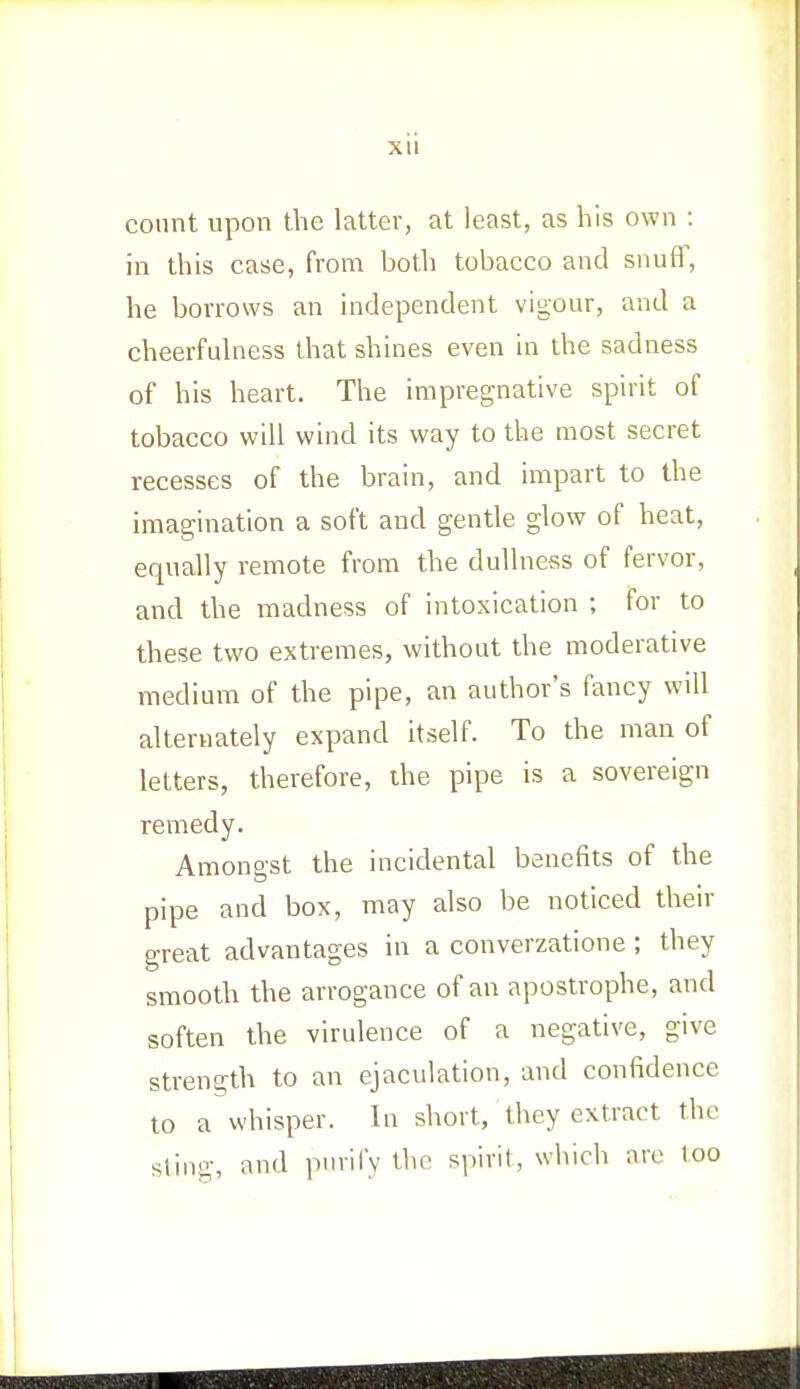 Xll count upon the latter, at least, as his own : in this case, from both tobacco and snuff, he borrows an independent vigour, and a cheerfulness that shines even in the sadness of his heart. The impregnative spirit of tobacco will wind its way to the most secret recesses of the brain, and impart to the imagination a soft and gentle glow of heat, equally remote from the dullness of fervor, and the madness of intoxication ; for to these two extremes, without the moderative medium of the pipe, an author's fancy will alternately expand itself. To the man of letters, therefore, the pipe is a sovereign remedy. Amongst the incidental benefits of the pipe and box, may also be noticed their great advantages in a converzatione ; they smooth the arrogance of an apostrophe, and soften the virulence of a negative, give strength to an ejaculation, and confidence to a whisper. In short, they extract the sting, and purify the spirit, which are loo