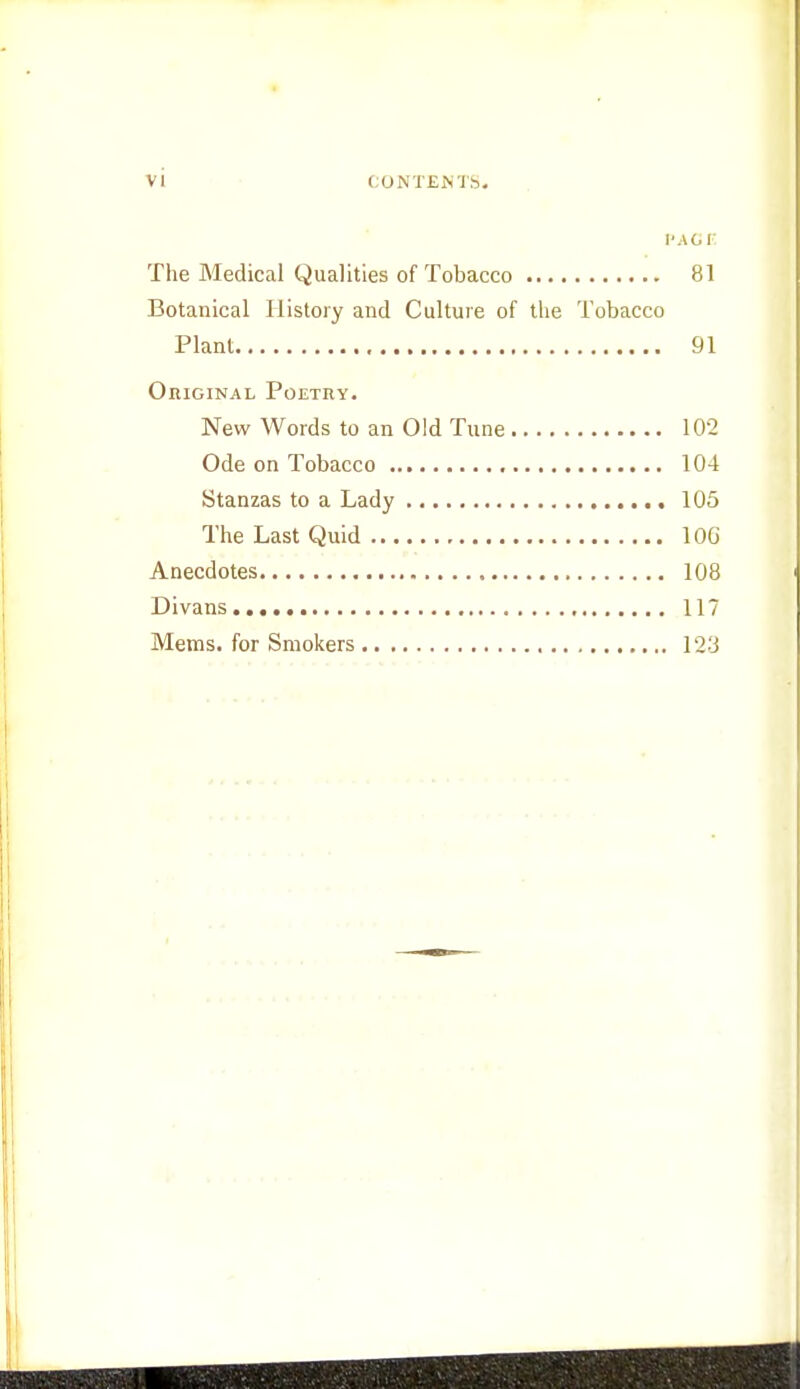 PAGE The Medical Qualities of Tobacco 81 Botanical History and Culture of the Tobacco Plant 91 Original Poetry. New Words to an Old Tune 102 Ode on Tobacco 104 Stanzas to a Lady 105 The Last Quid 10G Anecdotes 108 Divans 117 Mems. for Smokers 123