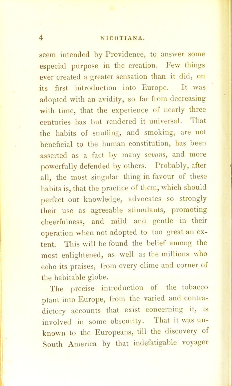 seem intended by Providence, to answer some especial purpose in the creation. Few things ever created a greater sensation than it did, on its first introduction into Europe. It was adopted with an avidity, so far from decreasing with time, that the experience of nearly three centuries has but rendered it universal. That the habits of snuffing, and smoking, are not beneficial to the human constitution, has been asserted as a fact by many savans, and more powerfully defended by others. Probably, after all, the most singular thing in favour of these habits is, that the practice of them, which should perfect our knowledge, advocates so strongly their use as agreeable stimulants, promoting cheerfulness, and mild and gentle in their operation when not adopted to too great an ex- tent. This will be found the belief among the most enlightened, as well as the millions who echo its praises, from every clime and corner of the habitable globe. The precise introduction of the tobacco plant into Europe, from the varied and contra- dictory accounts that exist concerning it, is involved in some obscurity. That it was un- known to the Europeans, till the discovery of South America by that indefatigable voyager