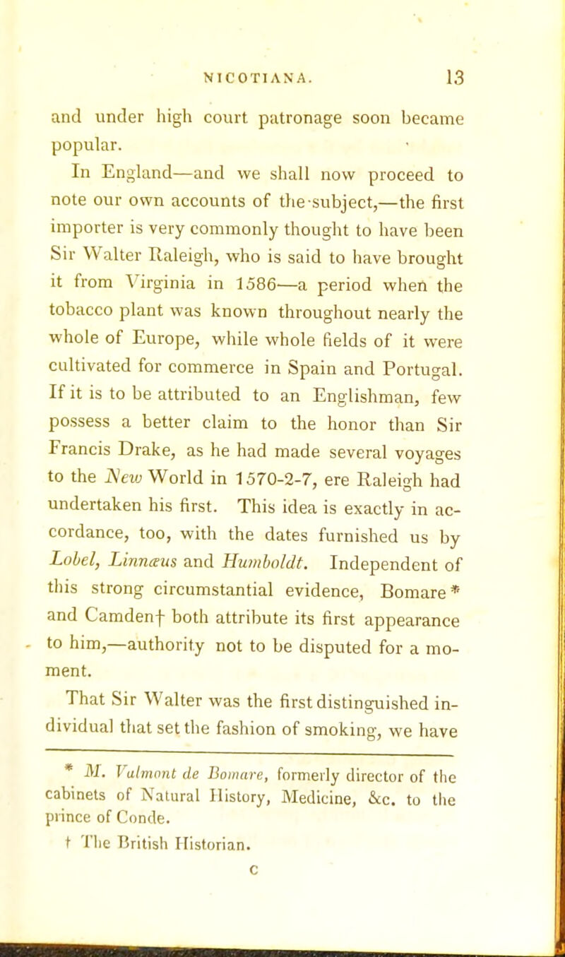 and under high court patronage soon became popular. In England—and we shall now proceed to note our own accounts of the-subject,—the first importer is very commonly thought to have been Sir Walter Raleigh, who is said to have brought it from Virginia in 1586—a period when the tobacco plant was known throughout nearly the whole of Europe, while whole fields of it were cultivated for commerce in Spain and Portugal. If it is to be attributed to an Englishman, few possess a better claim to the honor than Sir Francis Drake, as he had made several voyages to the New World in 1570-2-7, ere Raleigh had undertaken his first. This idea is exactly in ac- cordance, too, with the dates furnished us by Label, Linnaus and Humboldt. Independent of this strong circumstantial evidence, Bomare* and Camdenf both attribute its first appearance to him,—authority not to be disputed for a mo- ment. That Sir Walter was the first distinguished in- dividual that set the fashion of smoking, we have * M. Valmont de Bomare, formerly director of the cabinets of Natural History, Medicine, &c. to the prince of Conde. t The British Historian.