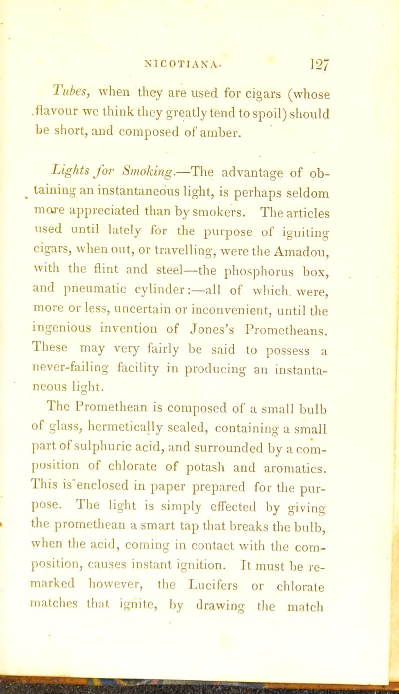 NICOTIANA. 12/ Tubes, when they are used for cigars (whose .flavour we think they greatly tend to spoil) should be short, and composed of amber. Lights for Smoking.—The advantage of ob- taining an instantaneous light, is perhaps seldom mare appreciated than by smokers. The articles used until lately for the purpose of igniting cigars, when out, or travelling, were the Amadou, with the flint and steel—the phosphorus box, and pneumatic cylinder:—all of which, were, more or less, uncertain or inconvenient, until the ingenious invention of Jones's Prometheans. These may very fairly be said to possess a never-failing facility in producing an instanta- neous light. The Promethean is composed of a small bulb of glass, hermetically sealed, containing a small part of sulphuric acid, and surrounded by a com- position of chlorate of potash and aromatics. This isenclosed in paper prepared for the pur- pose. The light is simply effected by giving the promethean a smart tap that breaks the bulb, when the acid, coming in contact with the com- position, causes instant ignition. It must be re- marked however, the Lucifers or chlorate matches that ignite, by drawing the match