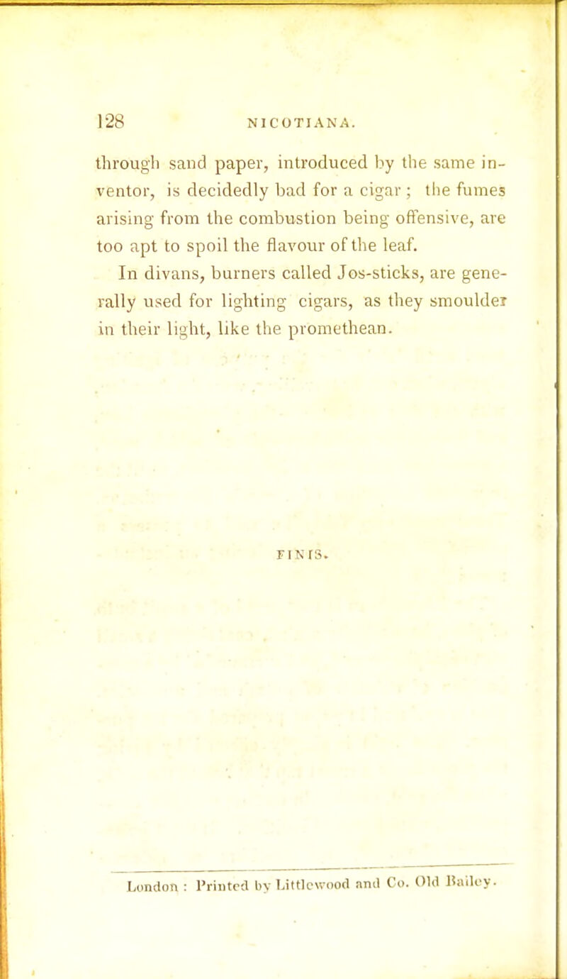 through sand paper, introduced by the same in- ventor, is decidedly bad for a cigar; the fumes arising from the combustion being offensive, are too apt to spoil the flavour of the leaf. In divans, burners called Jos-sticks, are gene- rally used for lighting cigars, as they smoulder in their light, like the promethean. FI N IS. London : Printed by Littlewood and Co. Old Bailey.
