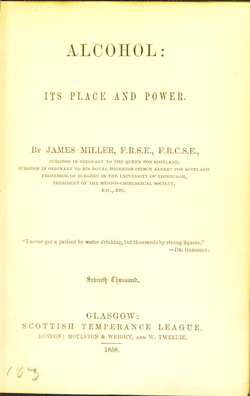 ITS PLACE AND POWER. By JAMES MILLER, F.R.S.E., F.R.C.S.E., SUr.GEO.V IN ORDIXAItY TO THE QUEEN FOR SCOTLAND, SURGEON IN ORDINARY TO HIS ROYAL HIGHNESS PRINCE ALBERT FOR SCOTLAND PKOFESSOR OF SURGERY IN THE UNIVERSITY OF EDINBURGH, PRESIDENT OF THE MEDICO-CHIRURGICAL SOCIETY', ETC., ETC. 'J never got a patient by 'water drinking, ljut thousands by strong liquors. —Dr. Gregory. ^tfacirfb Sboiisanb. GLASGOW: SCOTTISH TEMPEEANCE LEAGUE. LO.VnOX: HOULSTON & WRIGHT, and W. TWEEDLE. 1858.