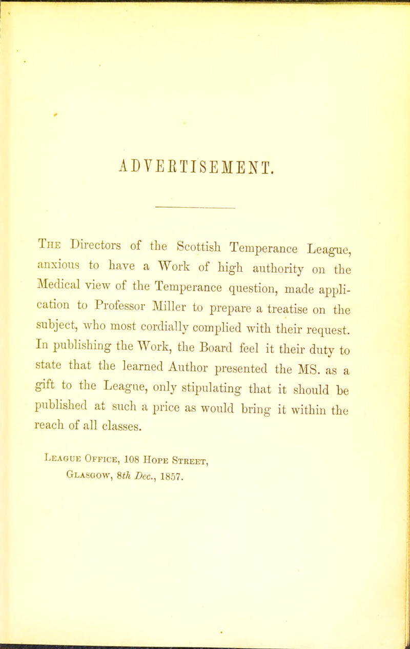 ADVEETISEMENT. The Directors of the Scottish Temperance League, anxious to have a Work of high authority on the Medical view of the Temperance question, made a^Dpli- cation to Professor Miller to prepare a treatise on the subject, who most cordially complied with their request. In publishing the Work, the Board feel it their duty to state that the learned Author presented the MS. as a gift to the League, only stipulating that it should be published at such a price as would bring it within the reach of all classes. League Office, 108 Hope Street, Glasgow, Wi Dec, 1857.