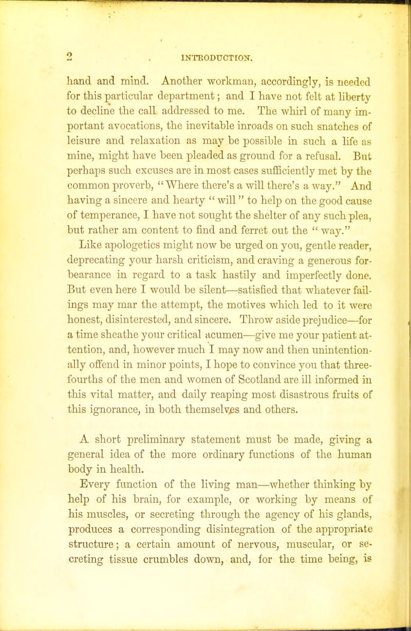 hand and mind. Another workman, accordingly, is needed for this particular department; and I have not felt at liberty to decline the call addressed to me. The whirl of many im- portant avocations, the inevitable inroads on such snatches of leisure and relaxation as may be possible in such a life as mine, might have been pleaded as ground for a refusal. But perhaps such excuses are in most cases sufficiently met by the common proverb, Where there's a will there's a way. And having a sincere and hearty  will to help on the good cause of temperance, I have not sought the shelter of any such plea, but rather am content to find and ferret out the  way. Like apologetics might now be urged on you, gentle reader, deprecating yom* harsh criticism, and craving a generous for- bearance in regard to a task hastily and imperfectly done. But even here I would be silent—satisfied that whatever fail- ings may mar the attempt, the motives which led to it were honest, disinterested, and sincere. Throw aside prejudice—^for a time sheathe your critical acumen—give me yoiu- patient at- tention, and, however much I may now and then unintention- ally offend in minor points, I hope to convince you that three- fourths of the men and women of Scotland are ill informed in this vital matter, and daily reaping most disastrous fruits of this ignorance, in both themselyes and others. A short preliminary statement must be made, giving a general idea of the more ordinary fimctious of the hiunan body in health. Every function of the living man—whether thinking by help of his brain, for example, or working by means of his muscles, or secreting through the agency of his glands, produces a corresponding disintegration of the appropriate structure; a certain amount of nervous, muscular, or se- creting tissue crumbles down, and, for the time being, is