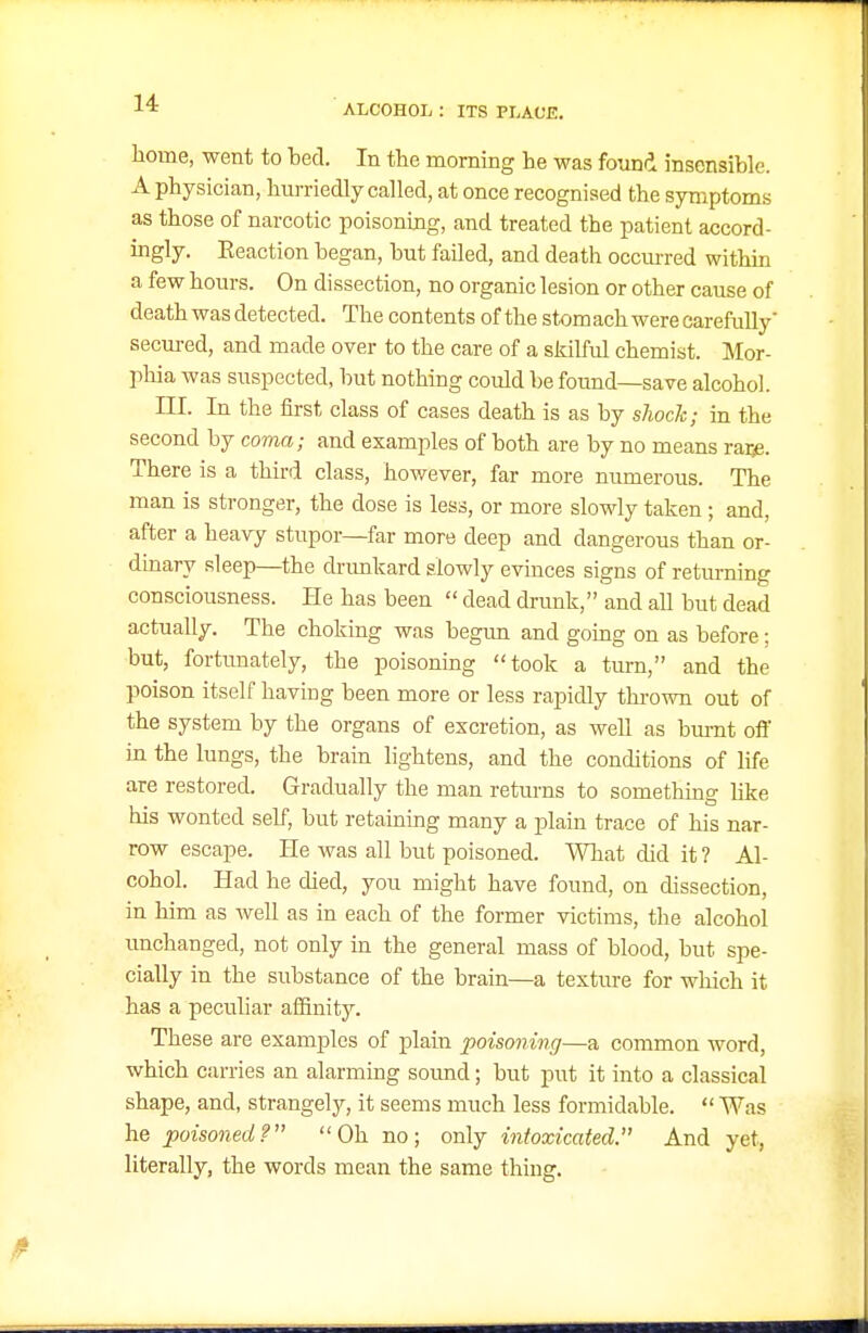 ALCOHOL : ITS PLAOE. home, went to ted. In the morning he was found insensible. A physician, hurriedly called, at once recognised the symptoms as those of narcotic poisoning, and treated the patient accord- ingly. Reaction began, but failed, and dea th occurred within a few hours. On dissection, no organic lesion or other cause of death was detected. The contents of the stomach were carefully' secured, and made over to the care of a skilful chemist. Mor- pliia was suspected, but nothing could be found—save alcohol. III. In the first class of cases death is as by shock; in the second by coma; and examples of both are by no means raije. There is a third class, however, far more numerous. The man is stronger, the dose is less, or more slowly taken; and, after a heavy stupor—far more deep and dangerous than or- dinary sleep—the drimkard slowly evinces signs of returning consciousness. He has been  dead drunk, and all but dead actually. The choking was begun and going on as before; but, fortunately, the poisonmg took a turn, and the poison itself having been more or less rapidly thrown out of the system by the organs of excretion, as well as bm-nt oil' in the lungs, the brain lightens, and the conditions of life are restored. Gradually the man returns to something like his wonted self, but retaining many a plain trace of his nar- row escape. He was all but poisoned. Wliat did it ? Al- cohol. Had he died, you might have found, on dissection, in him as well as in each of the former victims, the alcohol unchanged, not only in the general mass of blood, but spe- cially in the si\bstance of the brain—a textm-e for which it has a peculiar affinity. These are examples of plain poisoning—a common word, which carries an alarming soimd; but put it into a classical shape, and, strangely, it seems much less formidable.  Was he poisoned? Oh no; only intoxicated. And yet, literally, the words mean the same thing.