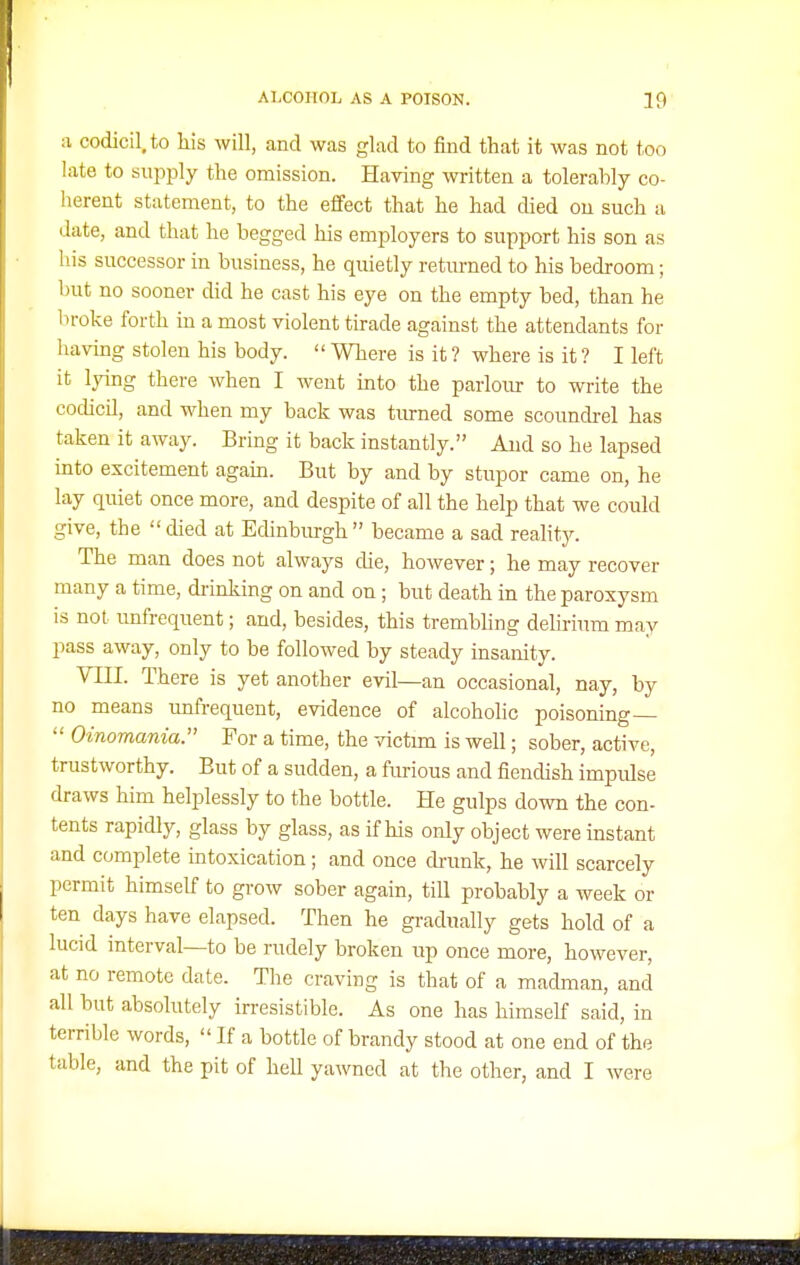a codicil, to Ms will, and was glad to find that it was not too late to supply the omission. Having written a tolerably co- herent statement, to the effect that he had thed on such a date, and that he begged his employers to support his son as his successor in business, he quietly returned to his bedroom; but no sooner chd he cast his eye on the empty bed, than he broke forth in a most violent tirade against the attendants for having stolen his body.  Where is it ? where is it ? I left it lying there when I went into the parlour to write the codicil, and when my back was tiirned some scoundrel has taken it away. Bring it back instantly. Aud so he lapsed mto excitement agam. But by and by stupor came on, he lay quiet once more, and despite of all the help that we could give, the died at Edinburgh became a sad reahty. The man does not always die, however; he may recover many a time, di-inking on and on; but death in the paroxysm is not unfrequent; and, besides, this trembling delirium may pass away, only to be followed by steady insanity. VIII. There is yet another evil—an occasional, nay, by no means imfrequent, evidence of alcohohc poisoning—  Oinomania. For a time, the victmi is well; sober, active, trustworthy. But of a sudden, a furious and fiendish impulse draws him helplessly to the bottle. He gulps down the con- tents rapidly, glass by glass, as if his only object were instant and complete intoxication; and once drunk, he will scarcely permit himself to grow sober again, till probably a week or ten days have elapsed. Then he gradually gets hold of a lucid interval—to be rudely broken up once more, however, at no remote date. The craving is that of a madman, and all but absolutely irresistible. As one has himself said, in terrible words,  If a bottle of brandy stood at one end of the table, and the pit of hell yawned at the other, and I were