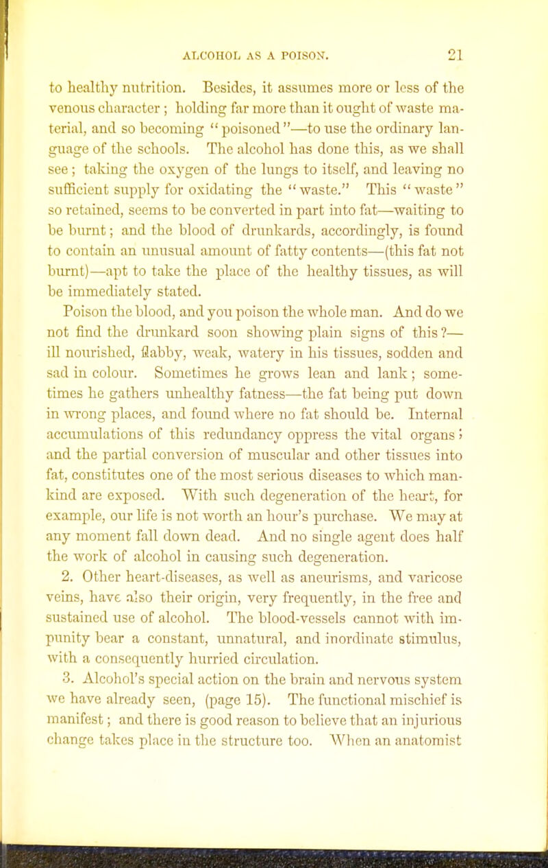to healthy nutrition. Besides, it assumes more or less of the venous character ; holding far more than it ought of waste ma- terial, and so becoming poisoned —to use the ordinary lan- guage of the schools. The alcohol has done this, as we shall see ; taldng the oxygen of the lungs to itself, and leaving no sufficient supply for oxidating the waste. This waste so retained, seems to be converted in part into fat—waiting to be bm-nt; and the blood of drunkards, accordingly, is found to contain an unusual amoimt of fatty contents—(this fat not burnt)—apt to take the place of the healthy tissues, as will be immediately stated. Poison the blood, and you poison the whole man. And do we not find the di-unkard soon showing plain signs of this ?— iU nourished, flabby, weak, watery in his tissues, sodden and sad in colour. Sometimes he grows lean and lank; some- times he gathers mihealthy fatness—the fat being put down in Avi-ong places, and foimd where no fat should be. Internal acciTmulations of this redundancy oppress the vital organs > and the partial conversion of muscular and other tissues into fat, constitutes one of the most serious diseases to which man- kind are exposed. With such degeneration of the heart, for example, our life is not worth an hour's purchase. We may at any moment fall down dead. And no single agent does half the work of alcohol in causing such degeneration. 2. Other heart-diseases, as well as aneurisms, and varicose veins, have also their origin, very frequently, in the free and sustained use of alcohol. The blood-vessels cannot with im- punity bear a constant, unnatural, and inordinate stimulus, with a consequently hurried circidation. 3. Alcohol's special action on the brain and nervous system we have already seen, (page 15). The functional mischief is manifest; and there is good reason to believe that an injurioiis change takes place in tl)e structure too. Wlien an anatomist