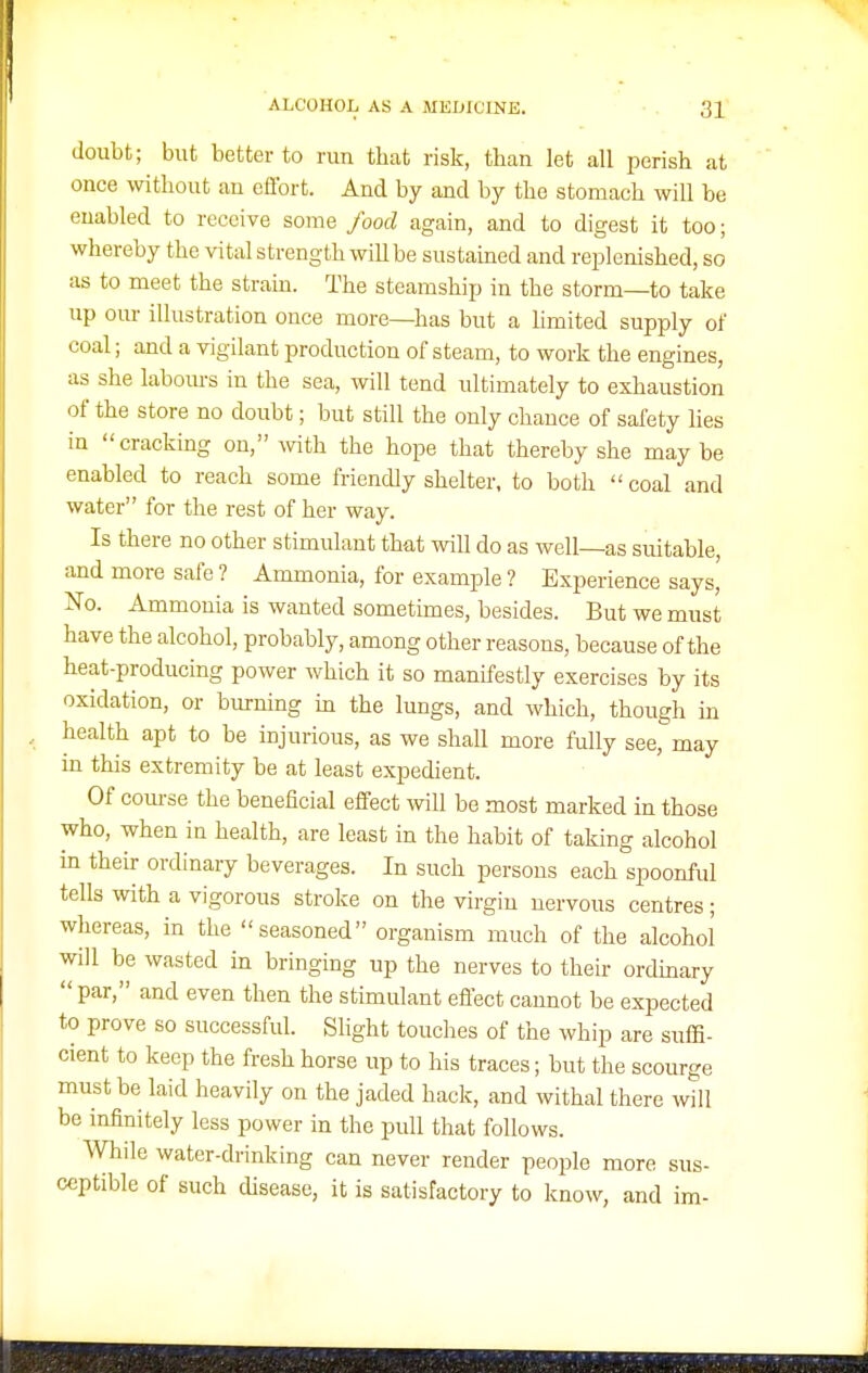 doubt; but better to run that risk, than let all perish at once without an effort. And by and by the stomach will be enabled to receive some food again, and to digest it too; whereby the vital strength will be sustamed and replenished, so as to meet the strain. The steamship in the storm—to take up our illustration once more—has but a Hmited supply of coal; and a vigilant production of steam, to work the engines, as she labours in the sea, will tend ultimately to exhaustion of the store no doubt; but still the only chance of safety lies in cracking on, with the hope that thereby she may be enabled to reach some friendly shelter, to both coal and water for the rest of her way. Is there no other stimulant that will do as well—as suitable, and more safe ? Ammonia, for example ? Experience says,' No. Ammonia is wanted sometimes, besides. But we must have the alcohol, probably, among other reasons, because of the heat-producmg power which it so manifestly exercises by its oxidation, or burning m the lungs, and which, though in health apt to be injurious, as we shall more fully see, may in this extremity be at least expedient. Of coui-se the beneficial effect will be most marked in those who, when in health, are least in the habit of taking alcohol m their ordinary beverages. In such persons each spoonful tells with a vigorous stroke on the virgin nervous centres; whereas, in the seasoned organism much of the alcohol will be wasted in bringing up the nerves to their ordmary  par, and even then the stimulant effect cannot be expected to prove so successful. Slight touches of the whip are suffi- cient to keep the fresh horse up to his traces; but the scourge must be laid heavily on the jaded hack, and withal there will be infinitely less power in the pull that follows. While water-drinking can never render people more sus- ceptible of such disease, it is satisfactory to know, and im-