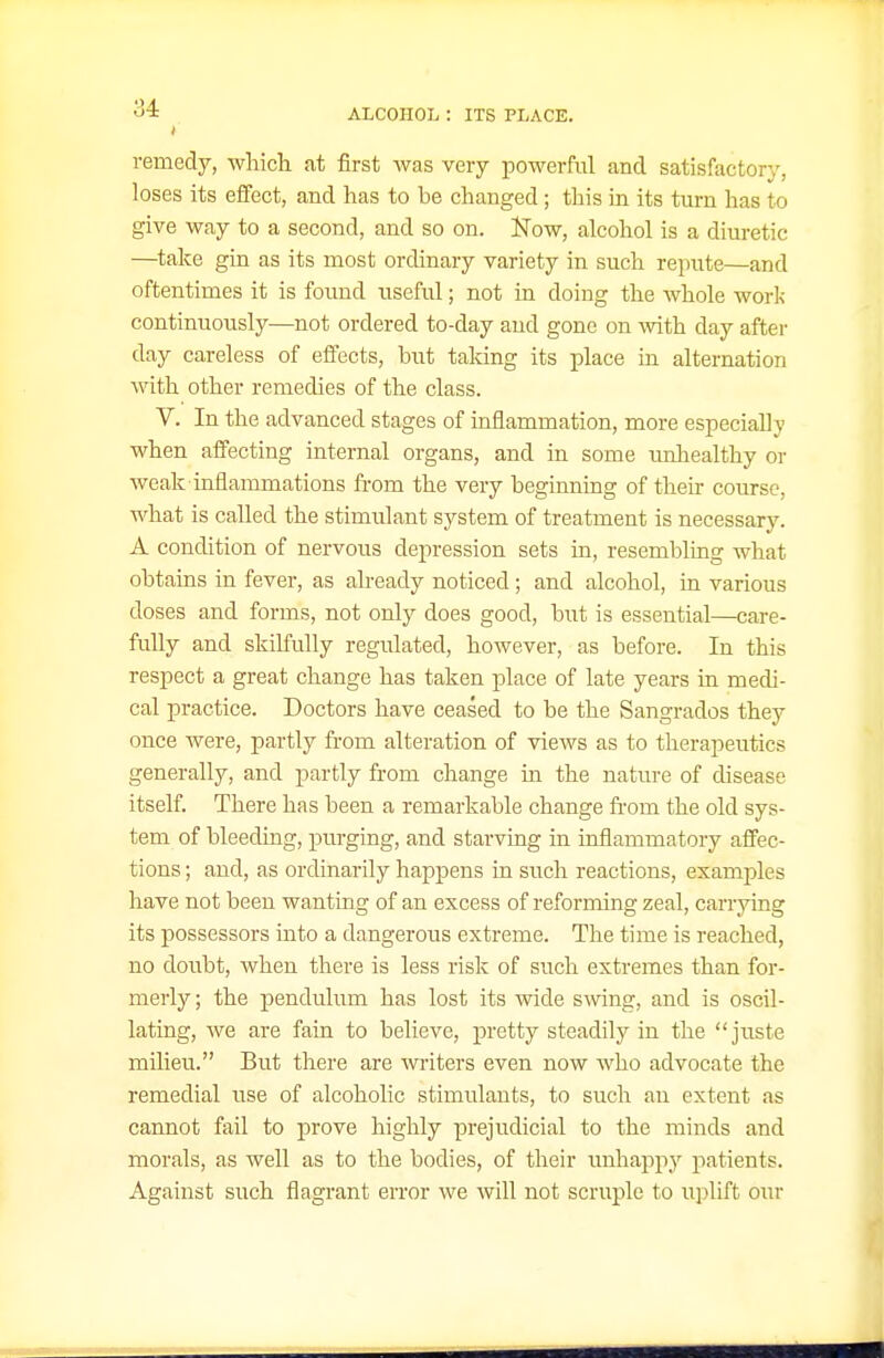 I remedy, which at first was very powerful and satisfactory, loses its effect, and has to be changed; this in its turn has to give way to a second, and so on. iSTow, alcohol is a diuretic —take gin as its most ordinary variety in such repute—and oftentimes it is found useful; not in doing the whole work continuously—not ordered to-day and gone on with day after day careless of effects, but taking its place in alternation with other remedies of the class. V. In the advanced stages of inflammation, more especially when affecting internal organs, and in some unliealthy or weak inflammations from the very beginning of their course, what is called the stimulant system of treatment is necessary. A condition of nervous depression sets in, resembling what obtains in fever, as already noticed; and alcohol, in various doses and forms, not only does good, but is essential—care- fully and skilfully regulated, however, as before. In this respect a great change has taken place of late years in medi- cal practice. Doctors have ceased to be the Sangrados they once were, partly from alteration of views as to therapeutics generally, and partly from change m the nature of disease itself. There has been a remarkable change fi-om the old sys- tem of bleeding, purging, and starving in inflammatory affec- tions ; aud, as ordinarily happens in such reactions, examples have not been wanting of an excess of reforming zeal, carrying its possessors into a dangerous extreme. The time is reached, no doubt, when there is less risk of such extremes than for- merly ; the pendulum has lost its wide swing, and is oscil- lating, we are fain to believe, pretty steadily in the juste milieu. But there are writers even now who advocate the remedial use of alcoholic stimulants, to such an extent as cannot fail to prove highly prejudicial to the minds and morals, as well as to the bodies, of their unhappy patients. Against such flagrant error we will not scruple to uplift our