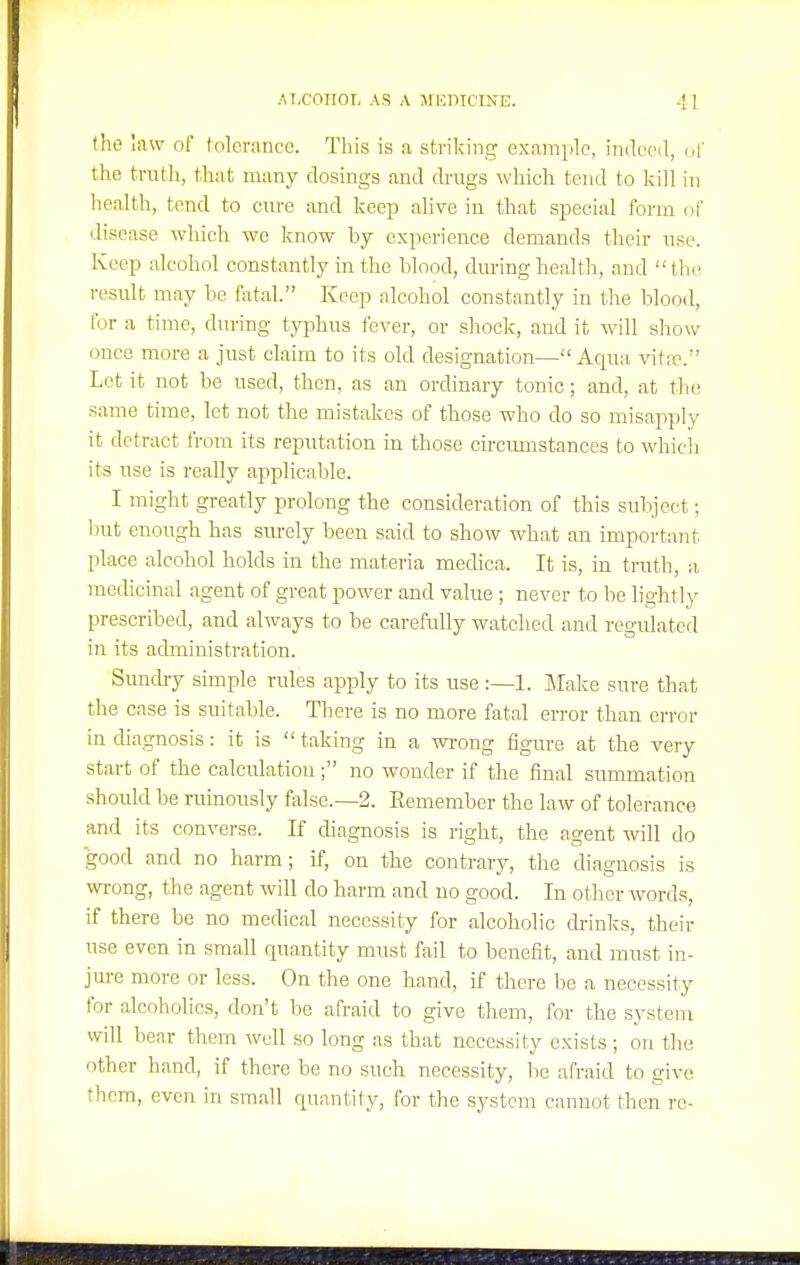 the law of lolcrance. This is a striking example, imlecd, of the truth, that many closings and drugs which tend to kill in health, tend to cure and keep alive in that special form of disease which wo know by experience demands their use. Keep alcohol constantly in the blood, during health, and the result may be fatal. Keep alcohol constantly in the blood, for a time, during typhus fever, or shock, and it will show once more a just claim to its old designation—Aqua vitif. Let it not be used, then, as an ordinary tonic; and, at the; same time, let not the mistakes of those who do so misapply it detract from its reputation in those circimistances to which its use is really applicable. I might greatly prolong the consideration of this subject; but enough has surely been said to show what an important place alcohol holds in the materia medica. It is, in truth, a medicinal agent of great power and value ; never to be lightly prescribed, and always to be carefully watched and regulated in its administration. Suncby simple rules apply to its use :—1. Make sure that the case is suitable. There is no more fatal en-or than cri-or in diagnosis: it is  taking in a wi-ong figure at the very start of the calculation ; no wonder if the final summation should be ruinously false.—2. Eemember the law of tolerance and its converse. If diagnosis is right, the agent will do good and no harm; if, on the contrary, the diagnosis is wrong, the agent will do harm and no good. In other words, if there be no medical necessity for alcoholic drinks, their use even in small quantity must fail to benefit, and must in- jure more or less. On the one hand, if there be a necessity for alcoholics, don't be afraid to give them, for the system will bear them well so long as that necessity exists ; on the other hand, if there be no such necessity, be afraid to give them, even in small quantity, for the system cannot then re- II