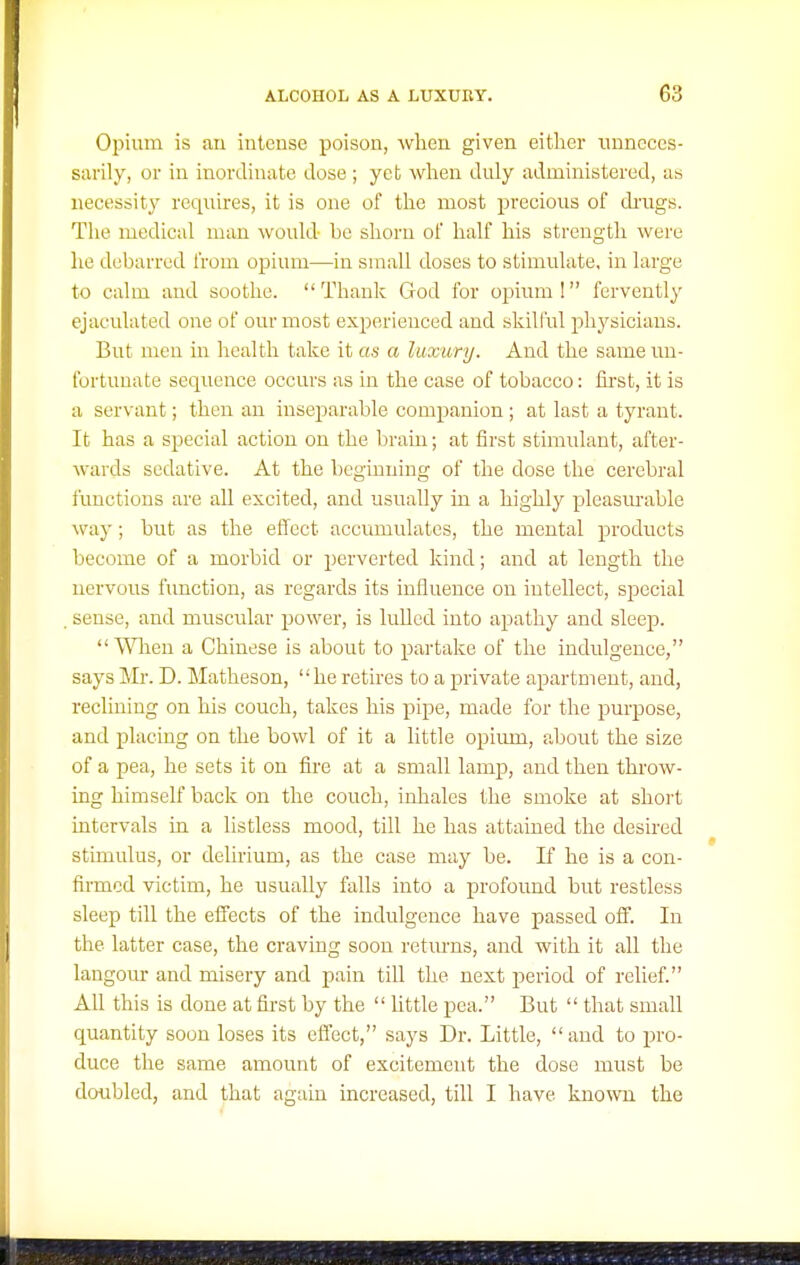 Opium is an intense poison, when given either unneces- sarily, or in inordinate dose ; yeb when duly administered, as necessity requires, it is one of the most precious of drugs. Tlie medical man would be shorn of half his strength were he debarred from opium—in small doses to stimulate, in large to calm and soothe. Thank God for opium! fervently ejaculated one of our most experienced and skilful physicians. But men in health take it as a luxury. And the same un- fortunate sequence occurs as in the case of tobacco: first, it is a servant; then an inseparable companion; at last a tyrant. It has a special action on the brain; at first stimulant, after- wards sedative. At the beginning of the dose the cerebral functions are all excited, and usually in a highly pleasurable way; but as the effect accumulates, the mental products become of a morbid or perverted kind; and at length the nervous function, as regards its influence on intellect, sjDccial , sense, and muscular power, is lulled into apathy and sleep. V^lien a Chinese is about to partake of the indulgence, says Mr. D. Matheson, he retires to a private apartment, and, reclining on his couch, takes his pipe, made for the purpose, and placing on the bowl of it a little opiimi, about the size of a pea, he sets it on fire at a small lamp, and then throw- ing himself back on the couch, inhales the smoke at short intervals in a listless mood, till he has attained the desired stimulus, or delirium, as the case may be. If he is a con- firmed victim, he usually falls into a profound but restless sleep till the effects of the indulgence have passed off. In the latter case, the craving soon retm'ns, and with it all the langour and misery and pain till the next period of relief. All this is done at first by the  little pea. But  that small quantity soon loses its elTect, says Dr. Little, and to pro- duce the same amount of excitement the dose must be doubled, and that again increased, till I have known the