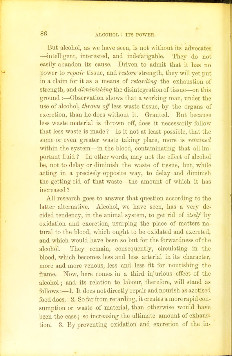 But alcohol, as we have seen, is not without its advocates —intelligent, interested, and indefatigable. They do not easily abandon its cause. Driven to admit that it has no power to repair tissue, and restore strength, they will yet put in a claim for it as a means of retarding the exhaustion of strength, and diminishing the disintegration of tissue—on this ground :—Observation shows that a working man, under the use of alcohol, throws off less waste tissue, by the organs of excretion, than he does without it. Granted. But because less waste material is thrown off, does it necessarily follow that less waste is made ? Is it not at least possible, that the same or even greater waste taking place, more is retained within the system—in the blood, contaminating that all-im- portant fluid ? In other words, may not the effect of alcohol be, not to delay or diminish the waste of tissue, but, while acting in a precisely opposite way, to delay and diminish the getting rid of that waste—the amount of which it has increased ? All research goes to answer that question according to the latter alternative. Alcohol, we have seen, has a very de- cided tendency, in the animal system, to get rid of itself by oxidation and excretion, usurping the place of matters na- tural to the blood, which ought to be oxidated and excreted, and which would have been so but for the forwardness of the alcohol. They remain, consequently, chculating in the blood, which becomes less and less arterial in its character, more and more venous, less and less fit for nourishing the frame. Now, here comes in a third injurious effect of the alcohol; and its relation to labour, therefore, will stand as follows:—1. It does not du-ectly repair and nom-ish as azotised food does. 2. So far from retarding, it creates a more rapid con- sumption or waste of material, than other^vise would have been the case; so increasing the ultimate amount of exhaus- tion. 3. By preventing oxidation and excretion of the m-