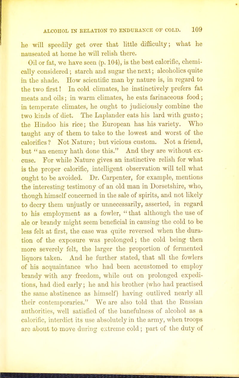 he will speedily get over that little difficulty; what he nauseated at home he will relish there. Oil or tat, we have seen (p. 104), is the best calorific, chemi- cally considered; starch and sugar the next; alcoholics quite in the shade. How scientific man by nature is, in regard to the two first 1 In cold climates, he instinctively prefers fat meats and oils; in warm climates, he eats farinaceous food; in temperate chmates, he ought to judiciously combine the two kinds of diet. The Laplander eats his lard with gusto ; the Hindoo his rice; the European has his variety. Who taught any of them to take to the lowest and worst of the calorifics ? Not Nature; but vicious custom. Not a friend, but  an enemy hath done this. And they are without ex- cuse. For while Nature gives an instinctive relish for what is the proper calorific, intelligent observation will tell what ought to be avoided. Dr. Carpenter, for example, mentions the interesting testunony of an old man in Dorsetshire, who, though himself concerned in the sale of spirits, and not likely to decry them imjustly or unnecessarily, asserted, in regard to his employment as a fowler,  that although the use of ale or brandy might seem beneficial in causing the cold to be less felt at first, the case was quite reversed when the dura- tion of the exposm-e was prolonged; the cold being then more severely felt, the larger the proportion of fermented liquors taken. And he fm'ther stated, that all the fowlers of his acquaintance who had been accustomed to employ brandy with any freedom, while out on prolonged expedi- tions, had died early; he and his brother (who had practised the same abstinence as himself) having oiitlived nearly all their contemporaries. We are also told that the Kussian authorities, well satisfied of the banefulness of alcohol as a calorific, interdict its use absolutely in the army, when troops arc about to move during extreme cold; part of the duty of