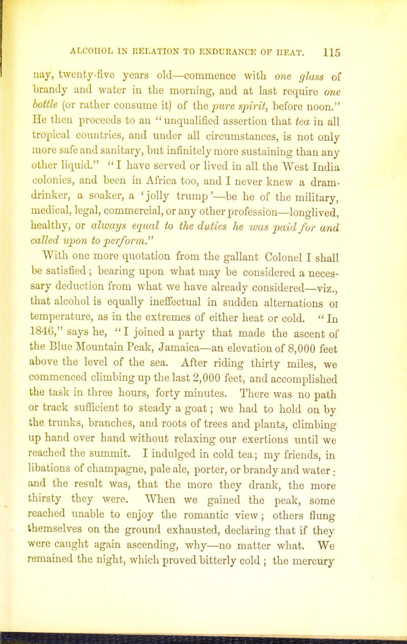 nay, twenty-five years old—commence with one glass of brandy and water in the morning, and at last require one bottle (or rather consume it) of the pure spirit, before noon. He then proceeds to an unqualified assertion that tea in all tropical countries, and under all circumstances, is not only more safe and sanitary, hut infinitely more sustaining than any other liquid.  I have served or lived in all the West India colonies, and been in Africa too, and I never Imew a dram- drinker, a soaker, a 'jolly trump'—he he of the mihtary, medical, legal, commercial, or any other profession—longlived, healthy, or alivaijs equal to the duties he was paid for and called upon to perform.' With one more quotation from the gallant Colonel I shall be satisfied; hearing upon what may be considered a neces- sary deduction from what we have already considered—viz., that alcohol is equally inefi'ectual in sudden alternations ot temperature, as in the extremes of either heat or cold.  In 1846, says he, I joined a party that made the ascent of the Blue Mountain Peak, Jamaica—an elevation of 8,000 feet above the level of the sea. After riding thirty miles, we commenced climbing up the last 2,000 feet, and accomplished the task in three hours, forty minutes. There was no path or track sufficient to steady a goat; we had to hold on by the trunks, branches, and roots of trees and plants, climbing up hand over hand without relaxing our exertions until we reached the summit. I indulged in cold tea; my friends, in libations of champagne, pale ale, porter, or brandy and water and the result was, that the more they drank, the more thirsty they were. When we gained the peak, some reached unable to enjoy the romantic view; others flung themselves on the ground exhausted, declaring that if they were caught again ascending, why—no matter what. We remained the night, which proved bitterly cold ; the mercury