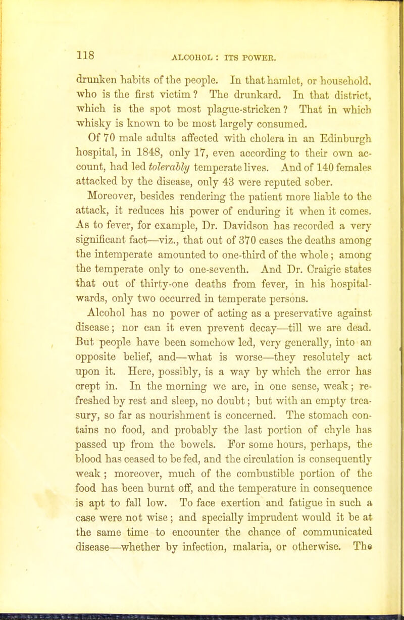 drunken habits of the people. In that hamlet, or household, who is the first victim ? The drunkard. In that district, which is the spot most plague-stricken? That in which whisky is kno^vn to be most largely consumed. Of 70 male adults affected with cholera in an Edinburgh hospital, in 1848, only 17, even according to their own ac- count, had led tolerably temperate lives. And of 140 females attacked by the disease, only 43 were reputed sober. Moreover, besides rendering the patient more Hable to the attack, it reduces his power of endming it when it comes. As to fever, for example. Dr. Davidson has recorded a very significant fact—viz., that out of 370 cases the deaths among the intemperate amounted to one-third of the whole; among the temperate only to one-seventh. And Dr. Craigie states that out of thirty-one deaths from fever, in his hospital- wards, only two occurred iu temperate persons. Alcohol has no power of acting as a preservative against disease; nor can it even prevent decay—till we are dead. But people have been somehow led, very generally, into an opposite belief, and—what is worse—they resolutely act upon it. Here, possibly, is a way by which the error has crept in. In the morning we are, in one sense, weak; re- freshed by rest and sleep, no doubt; but with an empty trea- sury, so far as nourishment is concerned. The stomach con- tains no food, and probably the last portion of chyle has passed up from the bowels. For some hours, perhaps, the blood has ceased to be fed, and the circulation is consequently weak; moreover, much of the combustible portion of the food has been burnt off, and the temperature in consequence is apt to fall low. To face exertion and fatigue in such a case were not wise ; and specially imprudent would it be at the same time to encounter the chance of commimicated disease—whether by infection, malaria, or otherwise. The