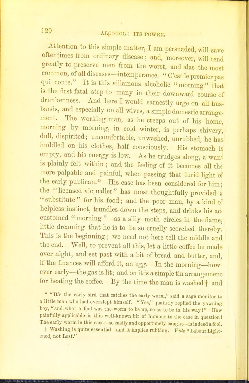 12& ALpOIIOL : ITS POWEn, Attention to this simple matter, I am persuaded, will save oftentimes from ordinary disease ; and, moreover, will tend greatly to preserve men from the worst, and alas the most common, of all diseases—intemperance.  C'est le premier pas qui^ coute. It is this villamous alcoholic morning that is the first fatal step to many m their downward course of drunlvenness. And here I would earnestly urge on all hus- bands, and especially on all wives, a simple domestic arrange- ment. The worldng man, as he creeps out of his home, mornmg by morning, in cold winter, is perhaps shivery, dull, dispirited; uncomfortable, unwashed, unrubbed, he has huddled on his clothes, half consciously. His stomach is empty, and his energy is low. As he trudges along, a waul is plainly felt within ; and the feeling of it becomes aU the more palpable and painful, when passmg that Imid light o the early publican.'-' His case has been considered for him; the hcensed victualler has most thoughtfully provided a  substitute  for his food; and the poor man, by a kind d helpless instmct, trimdles down the steps, and di-mlvs his ac- customed morning —as a siUy moth chcles m the flame, little di-eaming that he is to be so cruelly scorched thereby. This is the beguinmg ; we need not here tell the middle and the end. Well, to prevent all this, let a little coffee be made over night, and set past with a bit of bread and butter, and, if the fmances will afford it, an egg. In the morning how- ever early—the gas is lit; and on it is a simple tm arrangement for heating the coffee. By the time the man is washed j and * It's the early bird that catches the early worm, said a sage monitor to a little man who had overslept himself.  Yes, quaiutly replied the yawning hoy,  and what a fool was the worm to he up, so as to he in his way! How painfully applicable is this well-known bit of humour to the ease in question! The early worm in this case—so easily and oppoitunely cauglit—is indeed a fool. t Washing is quite essential—and it implies rubbing. Vide  Labour Light- ened, not Lost.