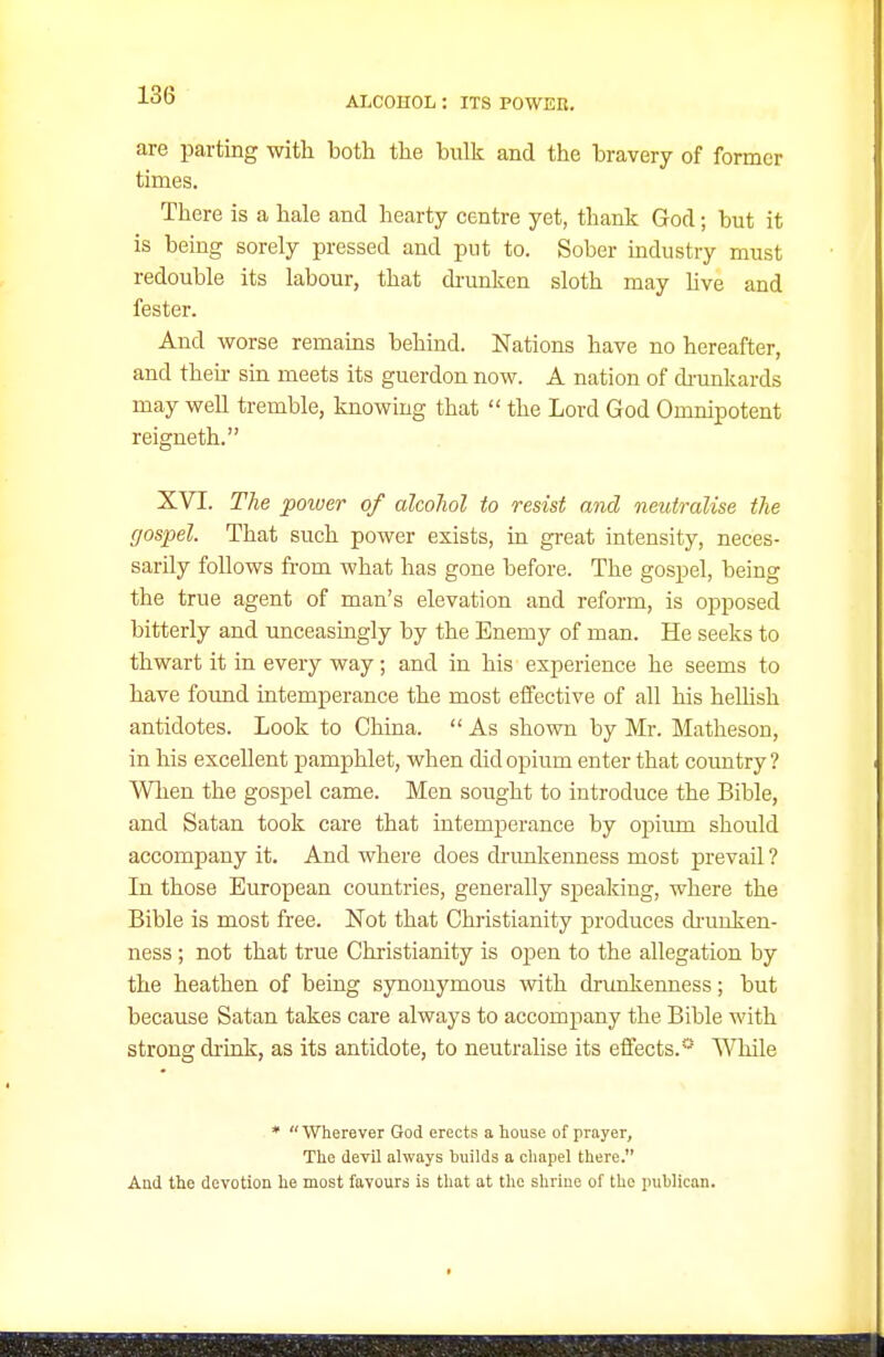are parting with both the bulk and the bravery of former times. There is a hale and hearty centre yet, thank God; but it is being sorely pressed and put to. Sober mdustry must redouble its labour, that di-unken sloth may hve and fester. And worse remains behind. Nations have no hereafter, and then- sin meets its guerdon now. A nation of di-unkards may well tremble, knowing that  the Lord God Omnipotent r eigne th. XVI. The poiuer of alcohol to resist and neutralise the gospel. That such power exists, m great intensity, neces- sarily follows from what has gone before. The gospel, being the true agent of man's elevation and reform, is opposed bitterly and unceasingly by the Enemy of man. He seeks to thwart it in every way; and in his experience he seems to have found intemperance the most elfective of all his heUish antidotes. Look to China.  As shown by Mr. Matheson, in his excellent pamphlet, when did opium enter that coimtry ? Wlien the gospel came. Men sought to introduce the Bible, and Satan took care that intemperance by opium should accompany it. And where does drunkenness most prevail ? In those European countries, generally speaking, where the Bible is most free. Not that Christianity produces di-miken- ness; not that true Christianity is open to the allegation by the heathen of being synonymous with drunkenness; but because Satan takes care always to accompany the Bible with strong drink, as its antidote, to neutrahse its effects. UTiile * Wherever God erects a house of prayer, The devil always builds a cliapel there. And the devotion he most favours is that at the shriue of the iniblican.