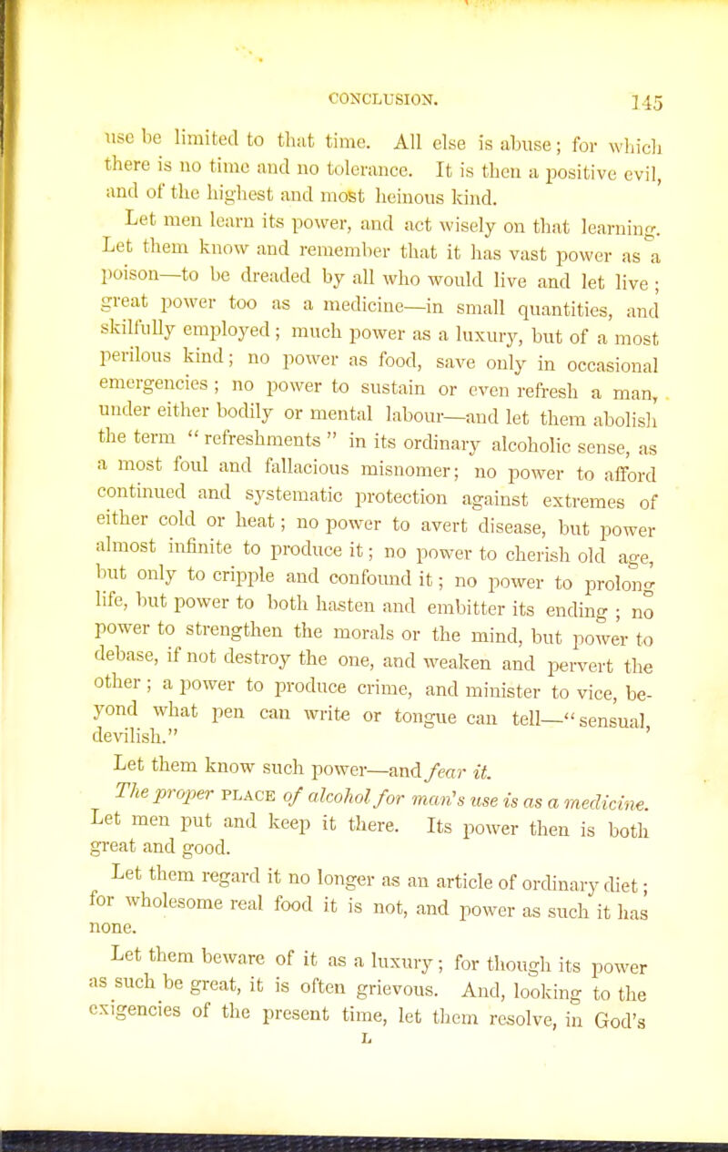 CONCLUSION. ] 45 use be limited to tliat time. All else is abuse; for whicli there is no time and no tolerance. It is then a positive evil, and of the highest and most heinous kind. Let men learn its power, and act wisely on that learning. Let them know and remember that it has vast power asli poison—to be dreaded by all who would live and let live ; great power too as a medicine—in small quantities, and skilfully employed; much power as a luxury, but of a most perilous kind; no power as food, save only in occasional emergencies ; no power to sustain or even refresh a man, . under either bodily or mental labour—and let them abolisli' the term  refreshments  in its ordinary alcoholic sense, as a most foul and fallacious misnomer; no power to afford continued and systematic protection against extremes of either cold or heat; no power to avert disease, but power almost infinite to produce it; no power to cherish old age, but only to cripple and confoimd it; no power to prolong life, but power to both hasten and embitter its ending ; no power to strengthen the morals or the mind, but power to debase, if not destroy the one, and weaken and pervert the other; a power to produce crime, and minister to vice, be- yond what pen can write or tongue can tell— sensual devilish. ' Let them know such power—and/ear it. The proper place of alcoJwlfor man's use is as a medicine Let men put and keep it there. Its power then is both great and good. Let them regard it no longer as an article of ordinary diet • for wholesome real food it is not, and power as such it has none. Let them beware of it as a luxury; for though its power as such be great, it is often grievous. And, looking to the exigencies of the present time, let them resolve, in God's