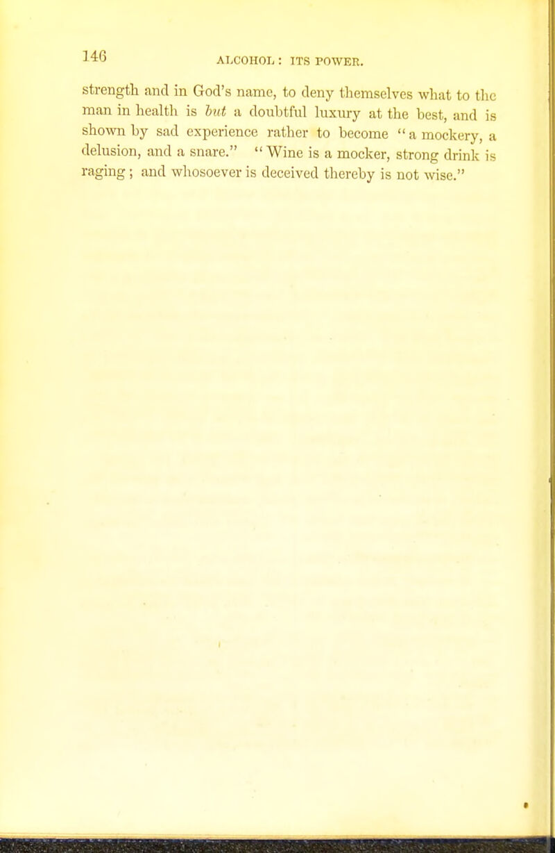 Strength and in God's name, to deny themselves what to the man in health is hut a doubtful luxury at the best, and is shown by sad experience rather to become a mockery, a delusion, and a snare.  Wine is a mocker, strong drink is raging; and whosoever is deceived thereby is not Avise.