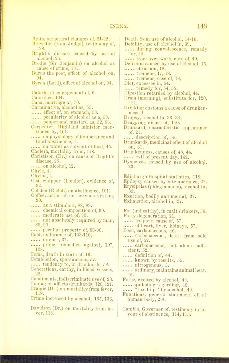 Drain, stnictunil cliaiiffos or, 21-22. Brewster (Hon. Jiulge), testimony of, 128. Bri^ht's disease eanseil by nse of alculiol, 25. llruilie (Sir Bonjaniin) on alcohol as canse of crime, ISl. Bnrns the poet, effect of alcoliol on, 'J4. Bynm (Lord), effect of alcohol on, 94. Caloric, disengagement of, G. Calorilics, 104. Cana, marriage at, 70. Carminative, alcohol as, 5'i. effect of, on stomach, 53. peculiarity of alcohol as a, 53. pepper and mustard as, 52, SM. Carpenter, Highland minister men- tioned by, 101. on physiology of temperance and total abstinence, 1. on water as solvent of food, 45. Cholera, mortality from, 118. Christison (Dr.) on cause of Bright's disease, 25. on alcohol, 12. Chyle, 4. Chyme, 4. Coal-whipper (Londo)i), evidence of, 92. Cobden (Richd.) on abstinence, 101. Coffee, action of, on nervous system, 90. as a stimulant, 88, 89. chemical composition of, 90. moderate use of, 90. not absolutely required by man, 89, 90. peculiar property of, 83-90. Cold, endurance of, 103-110. intense, 37. proper remedies against, 107, 103. Coma, death in state of, 16. Combustion, spontaneous, 67. tendency to, in drunkards, 58. Concretions, earthy, in blood vessels, 22. Condiments, indiscriminate use of, 23. Contagion affects drunkards, 120,121. Craigie (Dr.) on mortality from fever, 118. Crime increased by alcohol, 135, 136. Davidson (Ur.) on mortality from fe- ver, U8. Death from nse of alcohol, 14-16. Doliility, use of alcohol in, 39. during convalescence, remedv for, 40. from over-work, cure of, 40. Dolirium caused by use of alcohol, 15. ebriosnm, 18. tremens, 17, IS. tremens, case of, 18, Diet, excesses in, 54. remedy for, 54, 55. bligesliou retarded by alcohol, 4-1. Dram (morning), substitute lor, 120, 121. Drinking customs a cause of drunken- ness, 1. Dropsy, alcohol in, 33, 34. Drugging, disuse of, 140. Drunkard, characteristic appearance of, 21. desci'iption of, 55. Drunkards, medicinal effect of alcohol on, 31. Drunkenness, causes of, 43, 44. evil of present day, 142. Dyspepsia caused by use of alcohol. 23. Edinburgh Hospital statistics, 118. Epilepsy caused by intemperance, 22. Erysipelas (phlegmonous), alcohol in, 35. Exertion, bodily and mental, 37. Exhaustion, alcohol in, 37. Fat (unhealthy), in malt drinkers, Si;. Fatty degeneration, 21. frequent cause of, 57. of heart, liver, kidneys, 57. Food, carbouaceous, 46. carbonaceous, death from sole use of, 52. carbonaceous, not alone suffi- cient, 52. definition of, 44. known by results, 55. nitrogenous, 5. ordinary, maintains animal heat, 46. Force, excited by alcohol, 49. quibbling regarding, 48. used up by alcohol, 49. Functions, general statement of, of human body, 2-8. Gambia, Governor of, testimony in fa- vour of abstinence, 114,115.