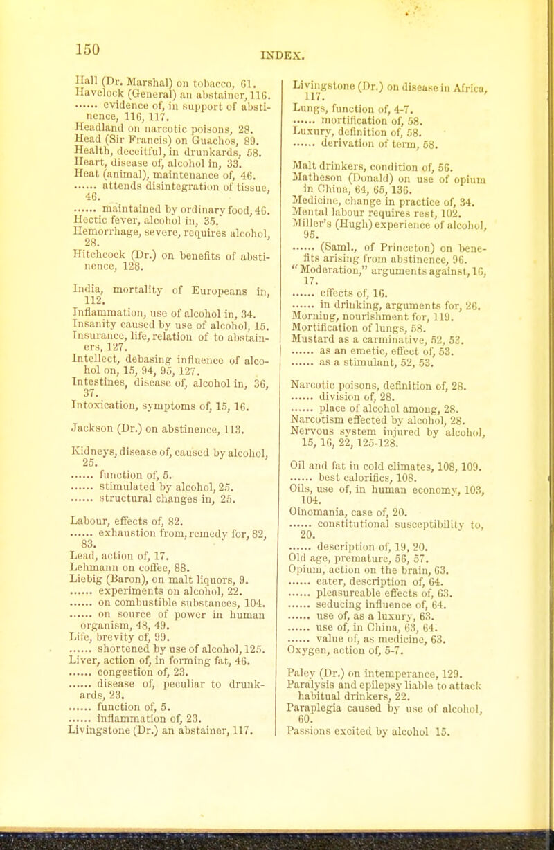 INDEX. Hall (Dr. Marshal) on tolmccn, fil. Havelock (Geucral) au abstainer, IIG. evidence of, in support of iibsti- nence, 116, 117. Headland on narcotic poisons, 28. Head (Sir Francis) on Giuiclios, 89. Health, deceitful, in drunkards, 08. Heart, disease of, alcohol in, 33. Heat (animal), maintenance of, 4G. attends disintegration of tissue, 4G. maintained by ordinary food, 4G. Hectic fever, alcohol in, 35. Hemorrhage, severe, requires alcohol, 28. Hitchcock (Dr.) on benefits of absti- nence, 128. India, mortality of Europeans in 112. Iniiammation, use of alcohol in, 34. Insanity caused by use of alcohol, 15. Insurance, life, relation of to abstain- ers, 127. Intellect, debasing influence of alco- hol on, 15, 94, 95, 127. Intestines disease of, alcohol in, 36, 37. Intoxication, symptoms of, 15, 16. Jackson (Dr.) on abstinence, 113. Kidneys, disease of, caused by alcohol, 25. function of, 5. stimulated hy alcohol, 25. structural changes in, 25. Labour, effects of, 82. exhaustion from,remedy for, 82, 83. Lead, action of, 17. Lehmann on coffee, 88. Liebig (Baron), on malt liquors, 9. experiments on alcohol, 22. on combustible substances, 104. on source of power in human organism, 48, 49. Life, brevity otj 99. shortened by use of alcohol, 125. Liver, action otj in forming fat, 4G. congestion of, 23. disease of, peculiar to dnink- ards, 23. function of, 5. inflammation of, 23. Livingstone (Dr.) an abstainer, 117. Livingstone (Dr.) on disease in Africa, 117. Lungs, function of, 4-7. mortification of, 58. Luxury, definition of, 58. derivation of term, 58. Malt drinkers, condition of, 5G. Matheson (Donald) on use of opium in China, 64, 65, 136. Medicine, change in practice of, 34. Mental labour requires rest, 102. Miller's (Hugh) experience of alcohol, 95. (Saml., of Princeton) on bene- fits arising from abstinence, 96.  Moderation, arguments against, IG, effects of, 10. in drinking, arguments for, 2C. Morning, nourishment for, 119. Mortification of lungs, 58. Mustard as a carminative, 52, 53. as an emetic, effect of, 53. as a stimulant, 52, 53. Narcotic poisons, definition of, 28. division of, 28. place of alcohol among, 28. Narcotism effected by alcohol, 28. Nervous system injured by alcohol, 15, 16, 22, 125-128. Oil and fat in cold climates, 108, 109. best calorifics, 108. Oils, use of, in human economv, 103, 104. Oinomania, case of, 20. constitutional susceptibility to, 20. description of, 19, 20. Old age, premature, 56, 57. Opium, action on the brain, G3. eater, description of, 64. pleasureable effects of, 63. seducing influence of, 64. use of, as a luxury, 63. use of, in China, 63, 64. value of, as medicine, 63. Oxygen, action of, 5-7. Paley (Dr.) on intemperance, 120. Paralysis and epilepsy liable to attack habitual drinkers, 22. Paraplegia caused by use of alcohol, 60. Passions excited by alcohol 15.