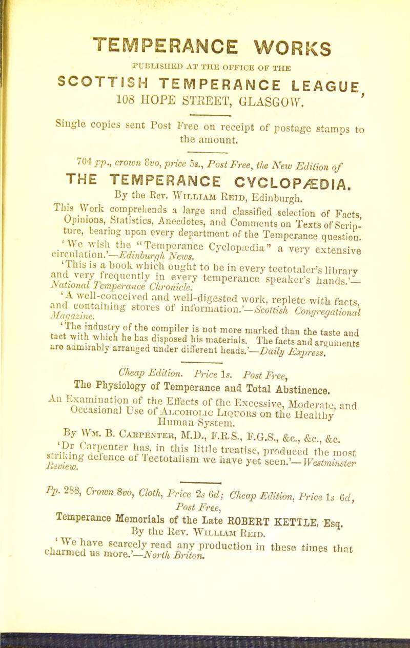 TESVJPERANCE WORKS rL lILISlIEI) AT THE OFFICE OF TUB SCOTTISH TEMPERANCE LEAGUE 108 HOPE STREET, GLASGOW. ' Single copies sent Post Pree on receipt of postage stamps to the amount. V04 pp., crown Si-o, price 3s., Post Free, the Neiv Edilion of THE TEMPERANCE CYCLOP/EDIA. By tlie Rev. William Reid, Edinburgh. This Worlc compreliends a large and classified selection of Facts Upimons, Statistics, Anecdotes, and Comments on Texts of Scrio' tui-e, bearing npon every department of the Temperance question circl^atrmi • i^..Temperance Cyclopaedia a very extensive ciicuiation.—hdinburqh Nexos. 'This is a book which ought to be in every teetotaler's library .-md very frequently in every temperance speaker's hands National lemperance Chronicle. 'uis. ' A well-conceived and well-digested work, replete with facts ' The industry of the compiler is not more marked than the taste and tact v,,th ^vluch he has disposed his materials. The facts and arguments are aamirably arranged under difierent heads.'-iJa% A>r«4v*.' Cheap Edition. Price Is. Post Free, The Physiology of Temperance and Total Abstinence. An Examination of the Effects of the Excessive, Moderate nnd Occasional Use of Alcoholic Liquors on the HealUiy Human System. By Wm. B. Caepenter, BI.D., F.R.S., F.G.S., &c., &c., &c. '_pr Carpenter has, in this little treatise, produced the most °' I'^^^totalism we have yet leen!?! kS'JS- Pp. 288, Crown 8vo, Cloth, Price 2s Gd; Cheap Edition. Price Is M, Post Free, Temperance Memorials of the Late ROBERT KETTLE, Esq. By the Kev. Williaji Reid. ch'ame!^Tn.■';°'^^P^'^ production in these times that cuarmea us more.'—A'or</i Briton.