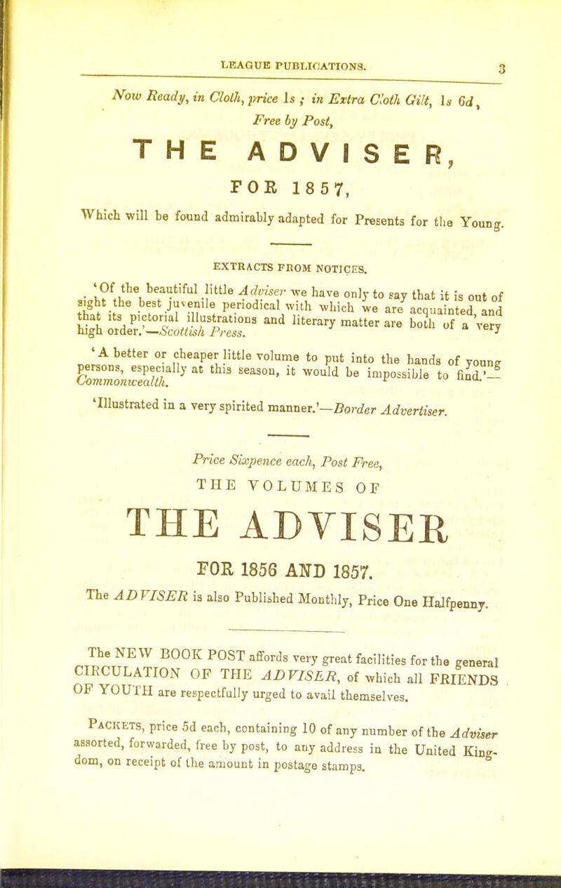 Now Ready, in Cloth, price Is ; in Extra doth Gilt, h Gd, Free by Post, THE ADVISER, FOR 18 57, Which will be found admirably adapted for Presents for the Young. EXTRACTS FEOM NOTICES. -I^ 'y 'hat it is out of Sight the best juvenile periodical ^vith ^vhich ,ve are acquainted and Sgto^e^rSLS^j^r^ '''' literary matter are bo?h of a'very' 'A better or cheaper little volume to put into the hands of youn? 'Illustrated in a very spirited manner.'—florc/er Advertiser. Price Sixpence each, Post Free, THE VOLUMES OF THE ADVISER FOR 1856 AND 1857. The ADVISER is also Published Monthly, Price One Halfpenny. The NEW BOOK POST affords very great facilities for the general CIRCULATION OF THE ADVISER, of ^vhich all FRIENDS OP YOUTH are respectfully urged to avail themselves. Packets, price 5d each, containing 10 of any number of the Adviser assorted, forwarded, free by post, to any address in the United King- dom, on receipt of the amount in postage stamps.