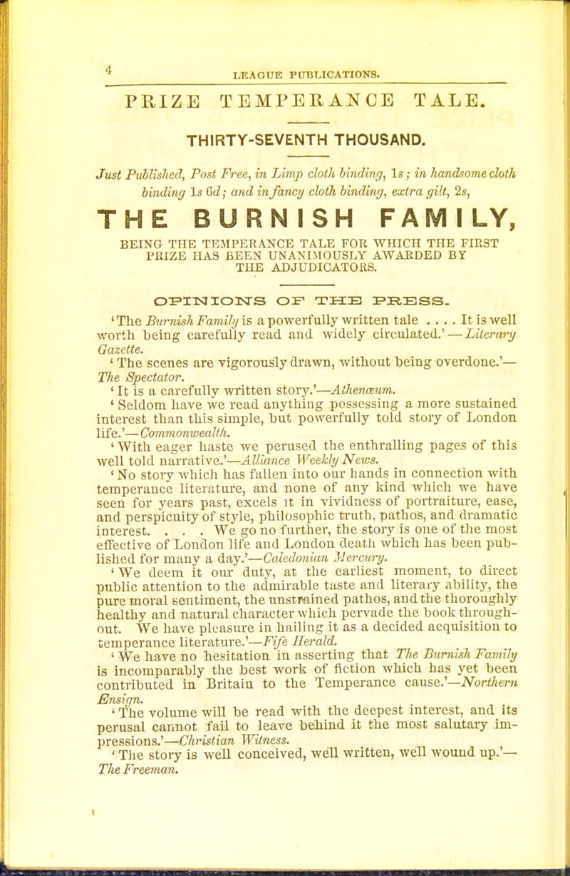 LEAGUE PUBLICATIONS. PRIZE TEMPERANCE TALE. THIRTY-SEVENTH THOUSAND. Just PMished, Post Free, in Limp cloth binding, Is; in handsome cloth binding Is 6d; and infancy cloth binding, extra gilt, 2s, THE BURNISH FAMILY, BEING THE TEMPERANCE TALE FOR WHICH THE FIRST PRIZE HAS BEEN UNANIMOUSLY AWARDED BY THE ADJUDICATORS. OrPITSIIOITS OF TUB FRBSS. ^Ihe, Burnish Familgis, a powerfully written tale .... It is well worth being carefully read and widely circulated.'—Literary Gazette. ' The scenes are vigorously di'awn, without being overdone.'— The Spectator. ' It is a carefully written story.'—Athenmum. ' Seldom have we read anything possessing a more sustained interest than this simple, hut powerfully told story of London life.'—Commonwealth. ' With eager haste we perused the enthralling pages of this well told narrative.'—Alliance Weekly News. 'No story which has fallen into our hands in connection with temperance literature, and none of any kind which we have seen for years past, excels it in vividness of portraiture, ease, and perspicuity of style, philosophic truth, pathos, and dramatic interest. . . . We go no further, the story is one of the most effective of Xondon life and London death which has been pub- lished for many a day.'—Caledonian Mercury. ' We deem it our duty, at the earliest moment, to direct public attention to the admirable taste and literary ability, the pure moral sentiment, the unstrained pathos, and the thoroughly healthy and natural character which pervade the book through- out. We have pleasure in hailing it as a decided acquisition to temperance literature.'—Fije Herald. ' We have no hesitation in asserting that The Burnish Family is incomparably the best work of fiction which has yet been contributed in Britain to the Temperance cause.'—A^ort/ient £Ins{gn. ' 'The volume will be read with the deepest interest, and its perusal cannot fail to leave behind it the most salutary im- pressions.'—Christian Witness. ' The story is well conceived, well written, well wound up.'— The Freeman.