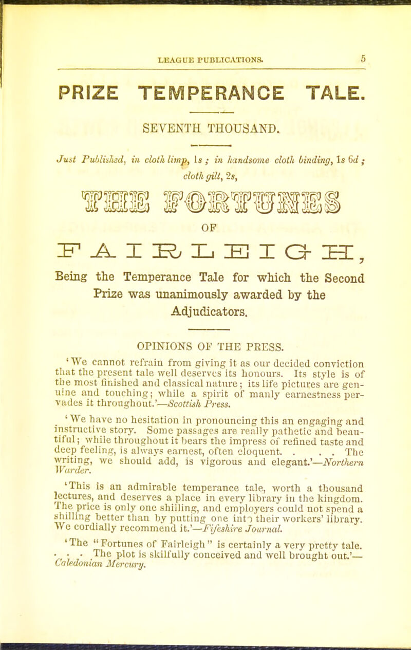 PRIZE TEMPERANCE TALE. SEVENTH THOUSAND. Just Publislisd, in cloth limp, Is; in handsome cloth binding, Is Gd ; cloth gilt, 2s, OF Being the Temperance Tale for which the Second Prize was unanimously awarded by the Adjudicators. OPINIONS OF THE PRESS. ' We cannot refrain from giving it as our decided conviction that the present tale well deserves its honours. Its style is of the most finished and classical natnre; its life pictures'are gen- uine and touching; while a spirit of manly earnestness per- vades it throughout.'—Scottish Press. 'We have no hesitation in pronouncing this an engaging and instructive story. Some passages are really pathetic and beau- tiful ; while throughout it bears the impress of refined taste and deep feeling, is always earnest, often eloquent. . . . The writing, we should add, is vigorous and elegant.'—iVbrt/tem Warder. 'This is an admirable temperance tale, worth a thousand lectures, and deserves a place in every library in the kingdom. The price is only one shilling, and employers could not spend a shilling better than by putting one iiito'their workers'library. We cordially recommend it.'—Fi/esMre Journal. ♦The Fortunes of Fairleigh is certainly a very pretty tale. • • • .The plot is skilfully conceived and well brought out.'— Caledonian Mercury.