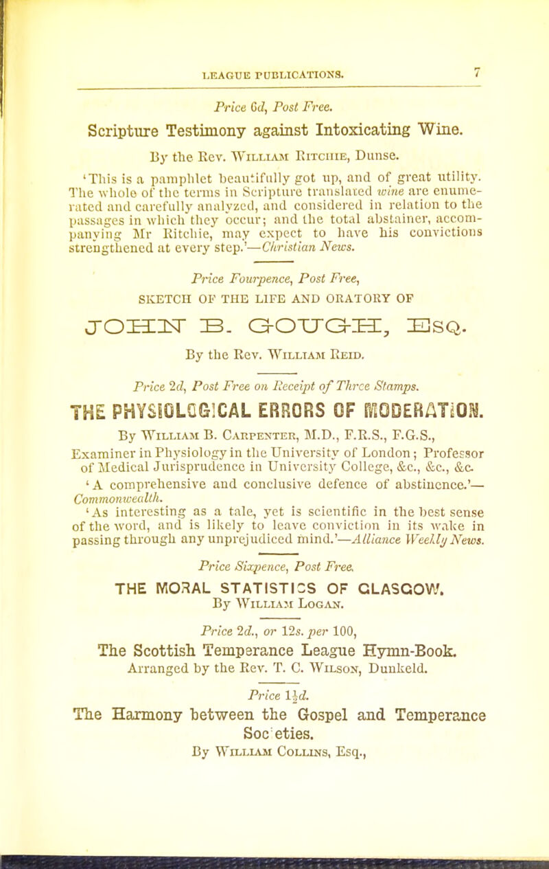 Price 6d, Post Free. Scripture Testimony against Intoxicating Wine. By the Eev. William Ritchie, Dunse. 'This is a pamphlet beautifully got up, and of great utility. The whole of the terms in Scripture translated wine are enume- rated and carefully analyzed, and considered in relation to the passages in which they occur; and the total abstainer, accom- panying Mr Kitchie, may expect to have his convictions strcDgthened at every step.'—Christian News. Price Fourpence, Post Free, SKETCH OF THE LIFE AND ORATORY OF crosinsr b. c3-oxjg-h:, esq. By the Rev. William Reid. Price 2tZ, Post Free on lieceijri of Three Stamps. THE PHYSiOLQGlCAL ERRORS OF rtODERATiOM. By William B. Carpenter, M.D., F.R.S., F.G.S., Examiner in Physiology in the University of London ; Professor of Medical Jurisprudence in University College, &c., &c., &c ' A comprehensive and conclusive defence of abstinence.'— Commo7ncealth. 'As interesting as a tale, yet is scientific in the best sense of the word, and is likely to leave conviction in its wake in passing through any unprejudiced mind.'—Alliance Weelli/News. Price Sixpence, Post Free. THE MOHAL STATISTICS OF GLASGOW. By William Logan. Price 2d., or 12s. per 100, The Scottish Temperance League Hymn-Book. Arranged by the Eev. T. C. Wilson, Dunkeld. Price l\d. The Harmony hetween the Gospel and Temperance Societies. By WiLLLVM Collins, Esq.,