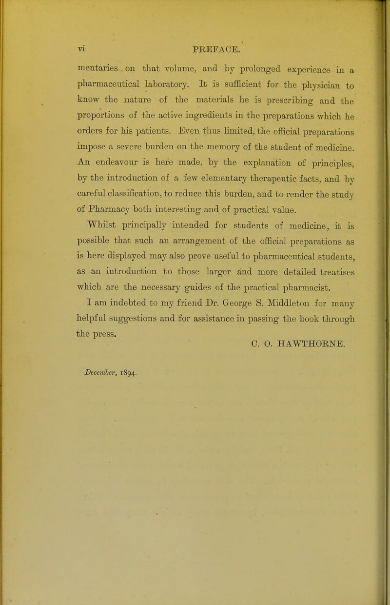 mentaries on that volume, and by prolonged experience in a pharmaceutical laboratory. It is sufficient for the physician to know the nature of the materials he is prescribing and the proportions of the active ingredients in the preparations which he orders for his patients. Even thus limited, the official preparations impose a severe burden on the memory of the student of medicine. An endeavour is here made, by the explanation of principles, by the introduction of a few elementary therapeutic facts, and by careful classification, to reduce this burden, and to render the study of Pharmacy both interesting and of practical value. Whilst principally intended for students of medicine, it is possible that such an arrangement of the official preparations as is here displayed may also prove useful to pharmaceutical students, as an introduction to those larger and more detailed treatises which are the necessary guides of the practical pharmacist. I am indebted to my friend Dr. George S. Middleton for many helpful suggestions and for assistance in passing the book through the press. C. 0. HAWTHORNE. December, 1894.