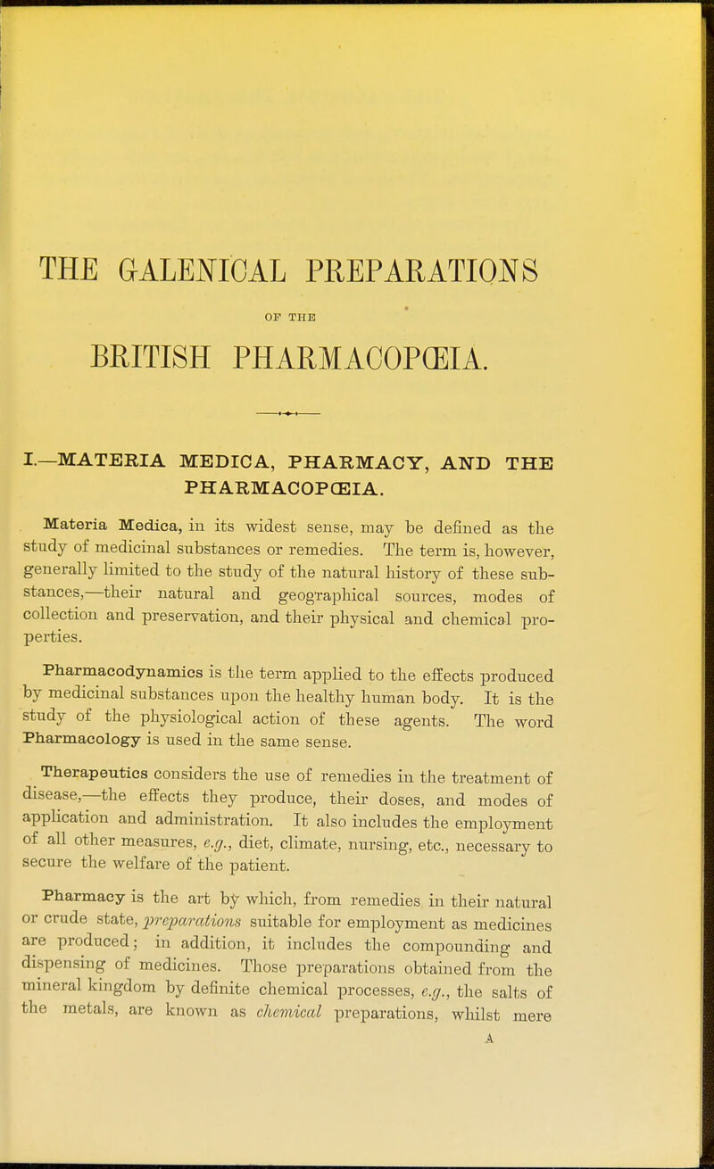 THE GALENICAL PREPARATIONS OF THE BRITISH PHARMACOPCEIA. I.—MATERIA MEDICA, PHARMACY, AND THE PHARMACOPCEIA. Materia Medica, in its widest sense, may be denned as the study of medicinal substances or remedies. The term is, however, generally limited to the study of the natural history of these sub- stances,—their natural and geographical sources, modes of collection and preservation, and their physical and chemical pro- perties. Pharmacodynamics is the term applied to the effects produced by medicinal substances upon the healthy human body. It is the study of the physiological action of these agents. The word Pharmacology is used in the same sense. ^ Therapeutics considers the use of remedies in the treatment of disease,—the effects they produce, their doses, and modes of application and administration. It also includes the employment of all other measures, e.g., diet, climate, nursing, etc., necessary to secure the welfare of the patient. Pharmacy is the art by which, from remedies in their natural or crude state, preparations suitable for employment as medicines are produced; in addition, it includes the compounding and dispensing of medicines. Those preparations obtained from the mineral kingdom by definite chemical processes, e.g., the salts of the metals, are known as chemical preparations, whilst mere A