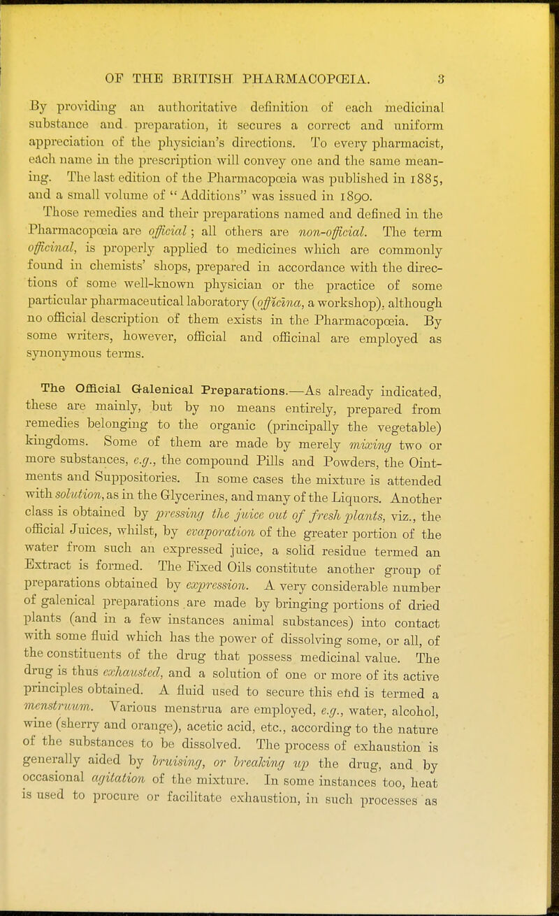 By providing an authoritative definition of each medicinal substance and preparation, it secures a correct and uniform appreciation of the physician's directions. To every pharmacist, each name in the prescription will convey one and the same mean- ing. The last edition of the Pharmacopoeia was published in 1885, and a small volume of  Additions was issued in 1890. Those remedies and their preparations named and defined in the Pharmacopoeia are official; all others are non-official. The term officinal, is properly applied to medicines which are commonly found in chemists' shops, prepared in accordance with the direc- tions of some well-known physician or the practice of some particular pharmaceutical laboratory (pfficlna, a workshop), although no official description of them exists in the Pharmacopoeia. By some writers, however, official and officinal are employed as synonymous terms. The Official Galenical Preparations.—As already indicated, these are mainly, but by no means entirely, prepared from remedies belonging to the organic (principally the vegetable) kingdoms. Some of them are made by merely mixing two or more substances, e.g., the compound Pills and Powders, the Oint- ments and Suppositories. In some cases the mixture is attended with solution, as in the Glycerines, and many of the Liquors. Another class is obtained by pressing the juice out of fresh plants, viz., the official Juices, whilst, by evaporation of the greater portion of the water from such an expressed juice, a solid residue termed an Extract is formed. The Fixed Oils constitute another group of preparations obtained by expression. A very considerable number of galenical preparations are made by bringing portions of dried plants (and in a few instances animal substances) into contact with some fluid which has the power of dissolving some, or all, of the constituents of the drug that possess medicinal value. The drug is thus exhausted, and a solution of one or more of its active principles obtained. A fluid used to secure this end is termed a menstruum. Various menstrua are employed, e.g., water, alcohol, wine (sherry and orange), acetic acid, etc., according to the nature of the substances to be dissolved. The process of exhaustion is generally aided by Iruising, or breaking up the drug, and by occasional agitation of the mixture. In some instances too, heat is used to procure or facilitate exhaustion, in such processes as